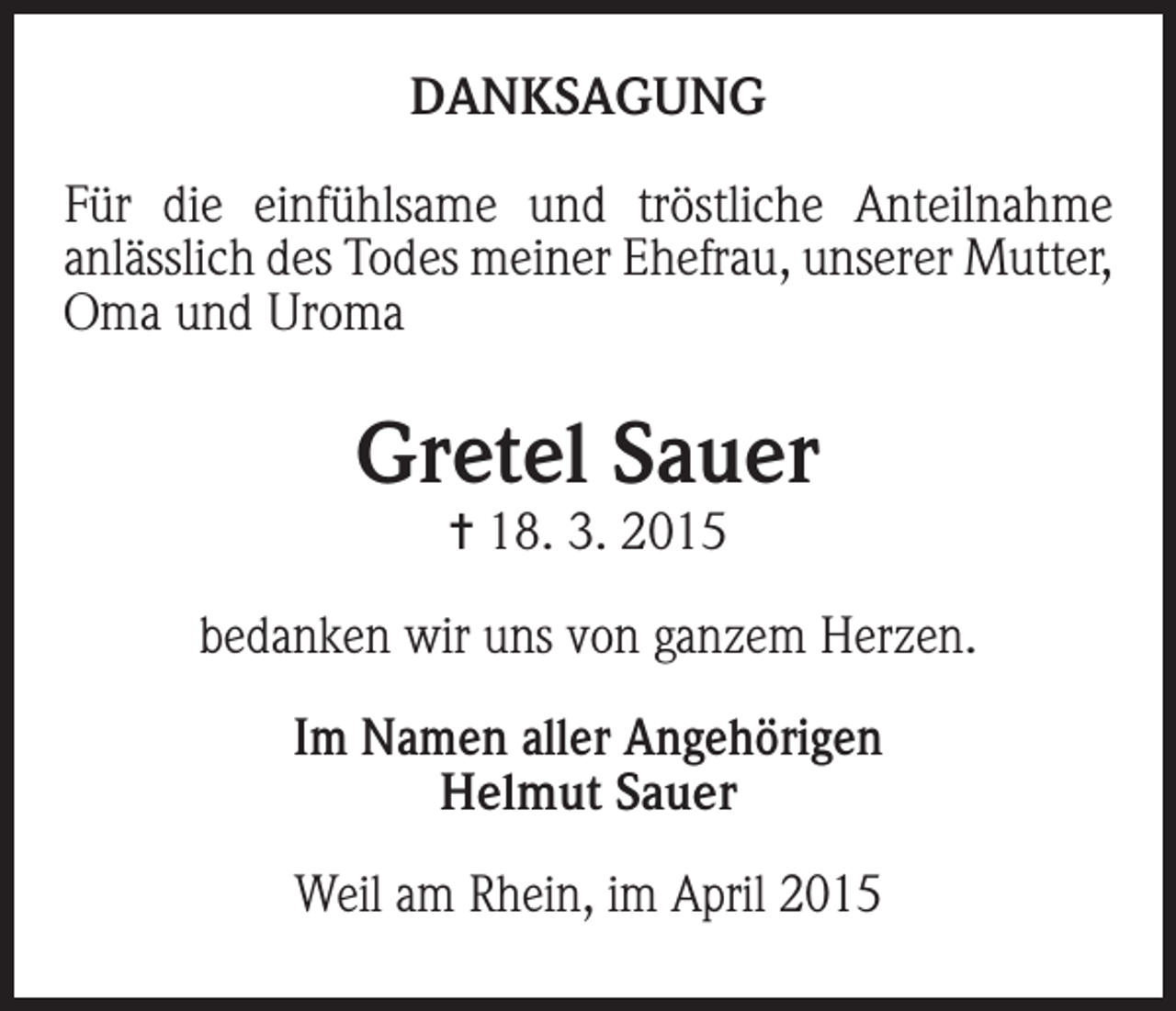 <p>DANKSAGUNG<br />Für die einfühlsame und tröstliche Anteilnahme<br />anlässlich des Todes meiner Ehefrau, unserer Mutter,<br />Oma und Uroma</p><p>Gretel Sauer<br />= 18. 3. 2015</p><p>bedanken wir uns von ganzem Herzen.<br />Im Namen aller Angehörigen<br />Helmut Sauer<br />Weil am Rhein, im April 2015</p>