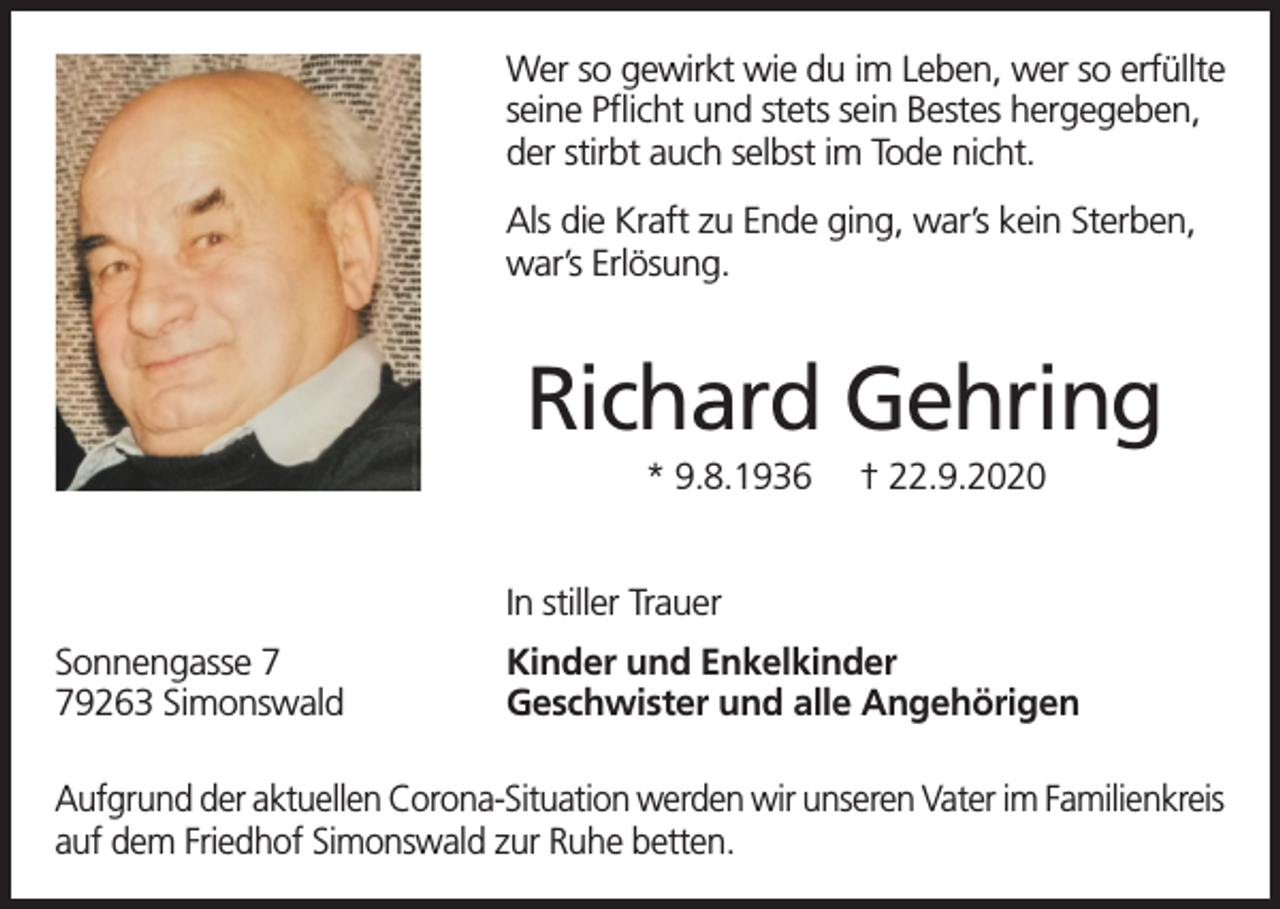 <p>Wer so gewirkt wie du im Leben, wer so erfüllte<br />seine Pflicht und stets sein Bestes hergegeben,<br />der stirbt auch selbst im Tode nicht.<br />Als die Kraft zu Ende ging, war’s kein Sterben,<br />war’s Erlösung.</p><p>Richard Gehring<br />* 9.8.1936</p><p>† 22.9.2020</p><p>In stiller Trauer<br />Sonnengasse 9263 Simonswald</p><p>Kinder und Enkelkinder<br />Geschwister und alle Angehörigen</p><p>Aufgrund der aktuellen Corona-Situation werden wir unseren Vater im Familienkreis<br />auf dem Friedhof Simonswald zur Ruhe betten.</p>
