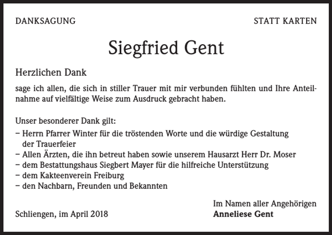 <p>DANKSAGUNG</p><p>STATT KARTEN</p><p>Siegfried Gent<br />Herzlichen Dank<br />sage ich allen, die sich in stiller Trauer mit mir verbunden fühlten und Ihre Anteilnahme auf vielfältige Weise zum Ausdruck gebracht haben.<br />Unser besonderer Dank gilt:<br />– Herrn Pfarrer Winter für die tröstenden Worte und die würdige Gestaltung<br />der Trauerfeier<br />– Allen Ärzten, die ihn betreut haben sowie unserem Hausarzt Herr Dr. Moser<br />– dem Bestattungshaus Siegbert Mayer für die hilfreiche Unterstützung<br />– dem Kakteenverein Freiburg<br />– den Nachbarn, Freunden und Bekannten<br />Schliengen, im April 2018</p><p>Im Namen aller Angehörigen<br />Anneliese Gent</p>