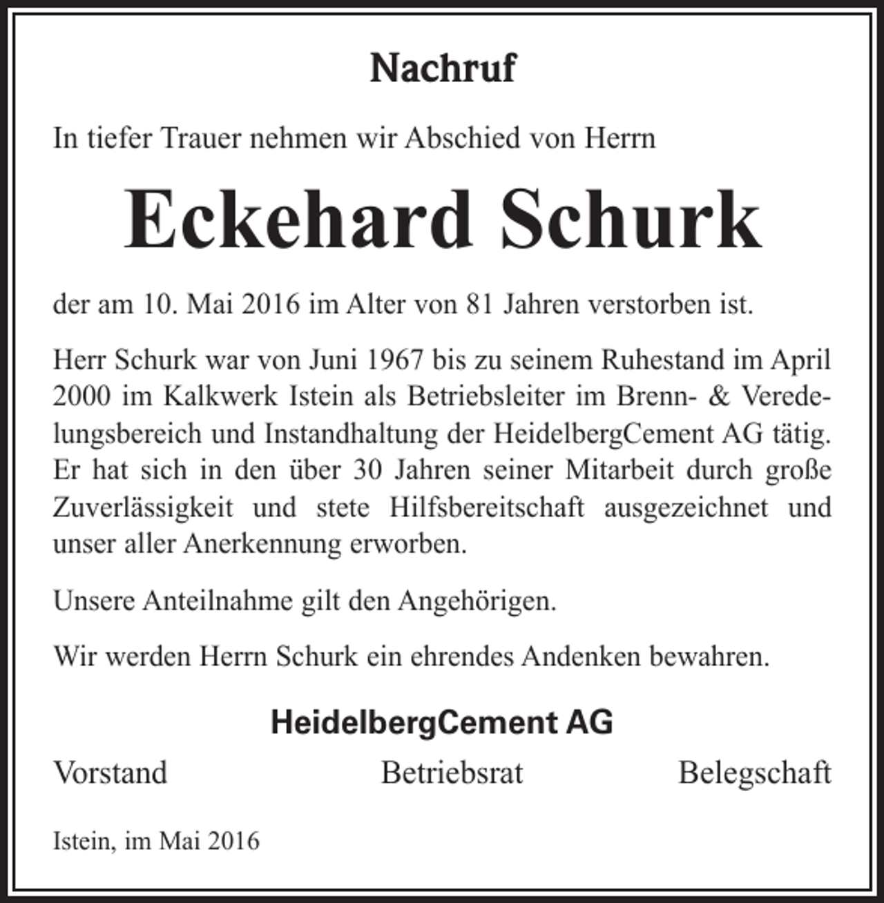 <p>Nachruf<br />In tiefer Trauer nehmen wir Abschied von Herrn</p><p>Eckehard Schurk<br />der am 10. Mai 2016 im Alter von 81 Jahren verstorben ist.<br />Herr Schurk war von Juni 1967 bis zu seinem Ruhestand im April<br />2000 im Kalkwerk Istein als Betriebsleiter im Brenn- &amp; Veredelungsbereich und Instandhaltung der HeidelbergCement AG tätig.<br />Er hat sich in den über 30 Jahren seiner Mitarbeit durch große<br />Zuverlässigkeit und stete Hilfsbereitschaft ausgezeichnet und<br />unser aller Anerkennung erworben.<br />Unsere Anteilnahme gilt den Angehörigen.<br />Wir werden Herrn Schurk ein ehrendes Andenken bewahren.</p><p>HeidelbergCement AG<br />Vorstand<br />BetriebsratBelegschaft<br />Istein, im Mai 2016</p>