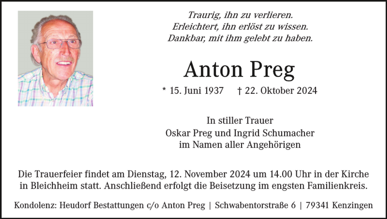 <p>Traurig, ihn zu verlieren.<br />Erleichtert, ihn erlöst zu wissen.<br />Dankbar, mit ihm gelebt zu haben.</p><p>* 15. Juni 1937</p><p>† 22. Oktober 2024</p><p>In stiller Trauer<br />Oskar Preg und Ingrid Schumacher<br />im Namen aller Angehörigen<br />Die Trauerfeier findet am Dienstag, 12. November 2024 um 14.00 Uhr in der Kirche<br />in Bleichheim statt. Anschließend erfolgt die Beisetzung im engsten Familienkreis.<br />Kondolenz: Heudorf Bestattungen c/o Anton Preg | Schwabentorstraße 6 | 79341 Kenzingen</p>