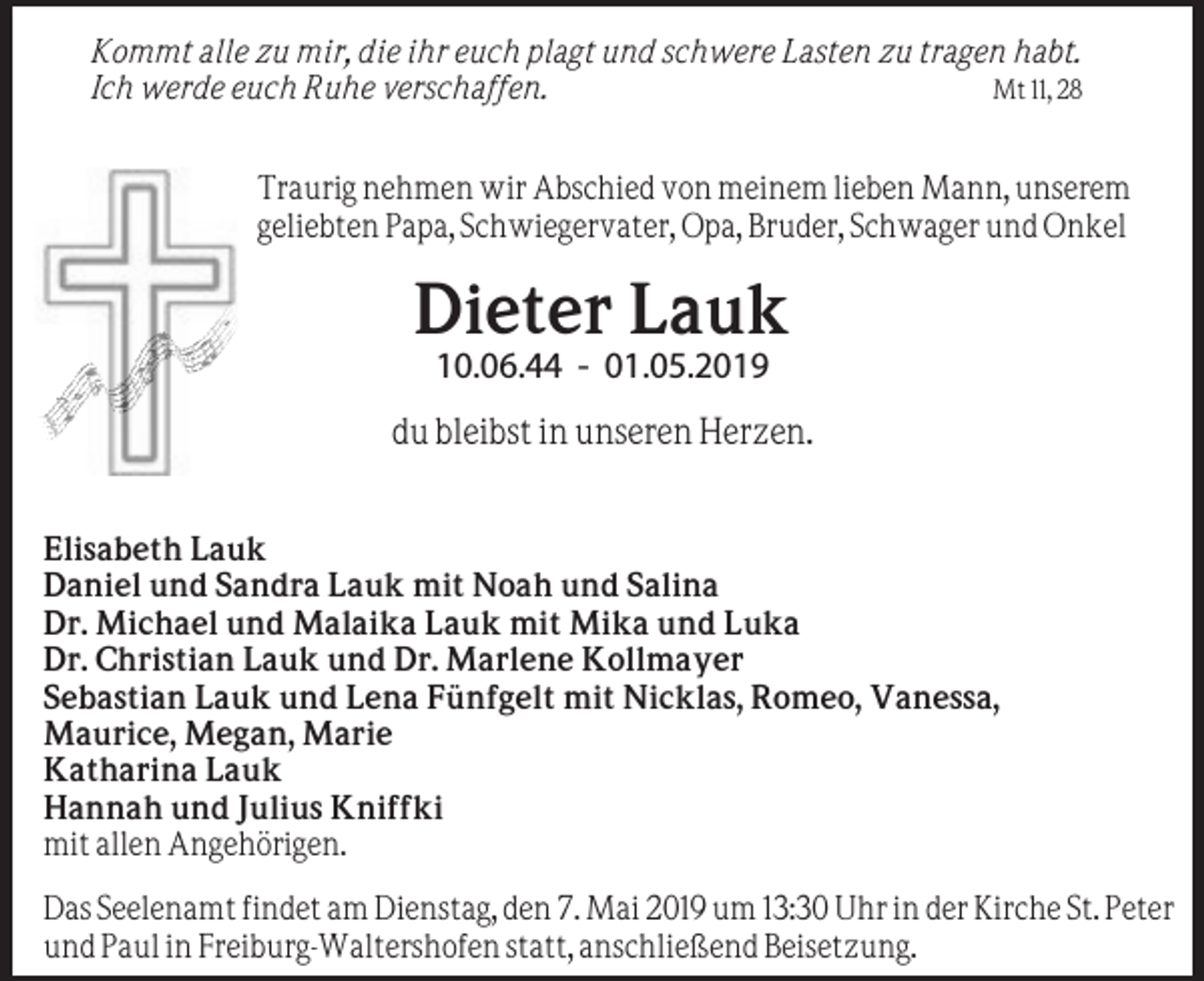 <p>Kommt alle zu mir, die ihr euch plagt und schwere Lasten zu tragen habt.<br />Mt 11, 28<br />Ich werde euch Ruhe verschaffen.<br />Traurig nehmen wir Abschied von meinem lieben Mann, unserem<br />geliebten Papa, Schwiegervater, Opa, Bruder, Schwager und Onkel</p><p>Dieter Lauk<br />10.06.44 - 01.05.2019</p><p>du bleibst in unseren Herzen.<br />Elisabeth Lauk<br />Daniel und Sandra Lauk mit Noah und Salina<br />Dr. Michael und Malaika Lauk mit Mika und Luka<br />Dr. Christian Lauk und Dr. Marlene Kollmayer<br />Sebastian Lauk und Lena Fünfgelt mit Nicklas, Romeo, Vanessa,<br />Maurice, Megan, Marie<br />Katharina Lauk<br />Hannah und Julius Kniffki<br />mit allen Angehörigen.<br />Das Seelenamt findet am Dienstag, den 7. Mai 2019 um 13:30 Uhr in der Kirche St. Peter<br />und Paul in Freiburg-Waltershofen statt, anschließend Beisetzung.</p>