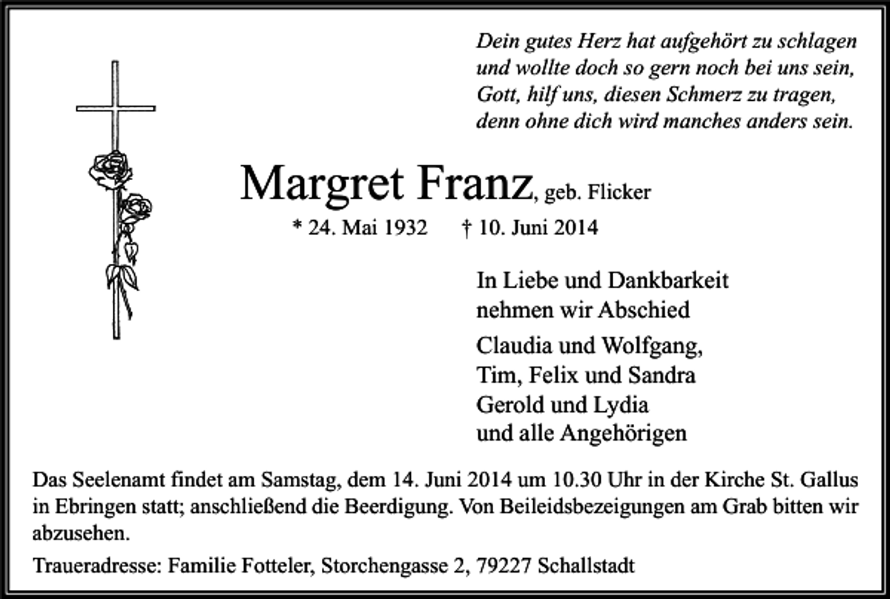 <p>Dein gutes Herz hat aufgehört zu schlagen<br />und wollte doch so gern noch bei uns sein,<br />Gott, hilf uns, diesen Schmerz zu tragen,<br />denn ohne dich wird manches anders sein.</p><p>Margret Franz, geb. Flicker<br />* 24. Mai 1932</p><p>† 10. Juni 2014</p><p>In Liebe und Dankbarkeit<br />nehmen wir Abschied<br />Claudia und Wolfgang,<br />Tim, Felix und Sandra<br />Gerold und Lydia<br />und alle Angehörigen<br />Das Seelenamt findet am Samstag, dem 14. Juni 2014 um 10.30 Uhr in der Kirche St. Gallus<br />in Ebringen statt; anschließend die Beerdigung. Von Beileidsbezeigungen am Grab bitten wir<br />abzusehen.<br />Traueradresse: Familie Fotteler, Storchengasse 2, 79227 Schallstadt</p>