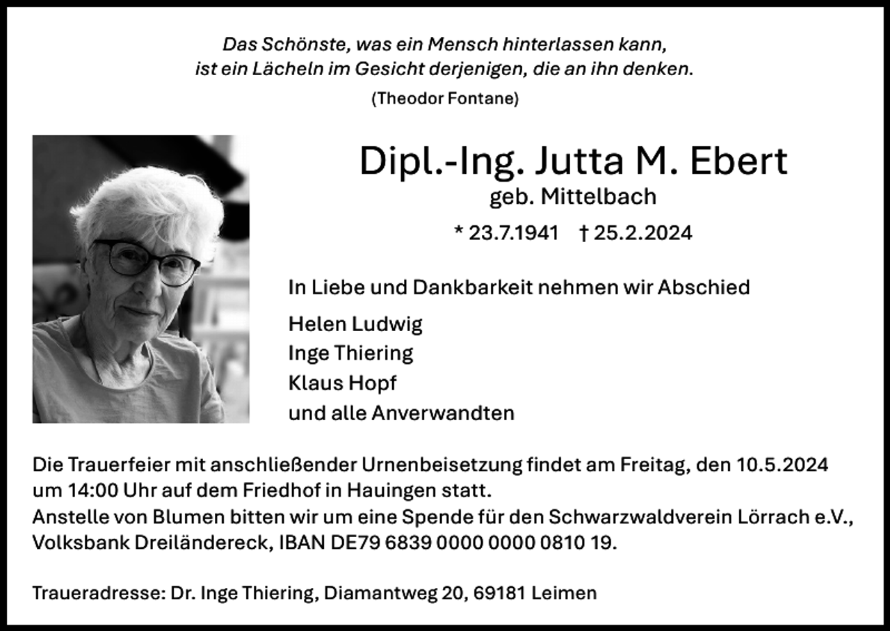 <p>Das Schönste, was ein Mensch hinterlassen kann,<br />ist ein Lächeln im Gesicht derjenigen, die an ihn denken.<br />(Theodor Fontane)</p><p>Dipl.-Ing. Jutta M. Ebert<br />geb. Mittelbach<br />* 23.7.1941 † 25.2.2024<br />In Liebe und Dankbarkeit nehmen wir Abschied<br />Helen Ludwig<br />Inge Thiering<br />Klaus Hopf<br />und alle Anverwandten<br />Die Trauerfeier mit anschließender Urnenbeisetzung findet am Freitag, den 10.5.2024<br />um 14:00 Uhr auf dem Friedhof in Hauingen statt.<br />Anstelle von Blumen bitten wir um eine Spende für den Schwarzwaldverein Lörrach e.V.,<br />Volksbank Dreiländereck, IBAN DE79 6839 0810 19.<br />Traueradresse: Dr. Inge Thiering, Diamantweg 20, 69181 Leimen</p>