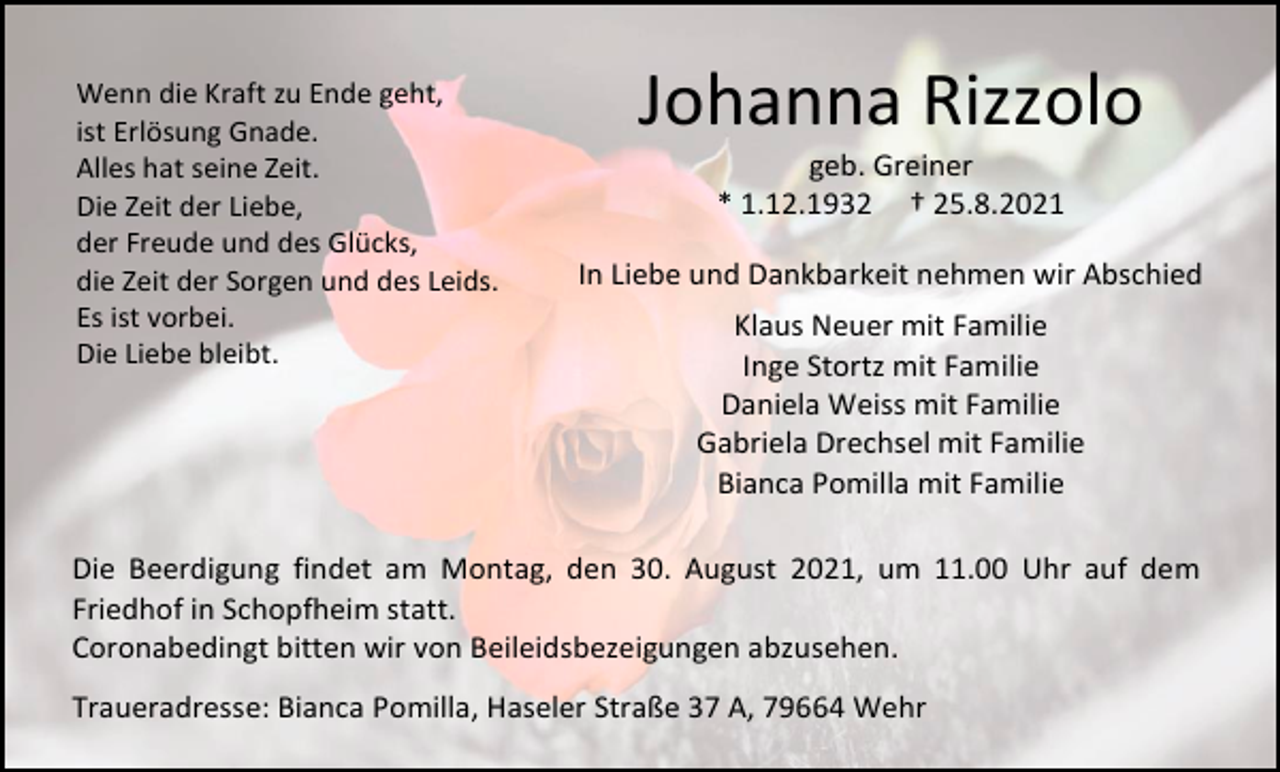 <p>Wenn die Kraft zu Ende geht,<br />ist Erlösung Gnade.<br />Alles hat seine Zeit.<br />Die Zeit der Liebe,<br />der Freude und des Glücks,<br />die Zeit der Sorgen und des Leids.<br />Es ist vorbei.<br />Die Liebe bleibt.</p><p>Johanna Rizzolo<br />geb. Greiner<br />* 1.12.1932 † 25.8.2021</p><p>In Liebe und Dankbarkeit nehmen wir Abschied<br />Klaus Neuer mit Familie<br />Inge Stortz mit Familie<br />Daniela Weiss mit Familie<br />Gabriela Drechsel mit Familie<br />Bianca Pomilla mit Familie</p><p>Die Beerdigung findet am Montag, den 30. August 2021, um 11.00 Uhr auf dem<br />Friedhof in Schopfheim statt.<br />Coronabedingt bitten wir von Beileidsbezeigungen abzusehen.<br />Traueradresse: Bianca Pomilla, Haseler Straße 37 A, 79664 Wehr</p>
