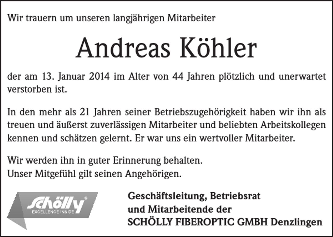 <p>Wir trauern um unseren langjährigen Mitarbeiter</p><p>Andreas Köhler<br />der am 13. Januar 2014 im Alter von 44 Jahren plötzlich und unerwartet<br />verstorben ist.<br />In den mehr als 21 Jahren seiner Betriebszugehörigkeit haben wir ihn als<br />treuen und äußerst zuverlässigen Mitarbeiter und beliebten Arbeitskollegen<br />kennen und schätzen gelernt. Er war uns ein wertvoller Mitarbeiter.<br />Wir werden ihn in guter Erinnerung behalten.<br />Unser Mitgefühl gilt seinen Angehörigen.<br />Geschäftsleitung, Betriebsrat<br />und Mitarbeitende der<br />SCHÖLLY FIBEROPTIC GMBH Denzlingen</p>