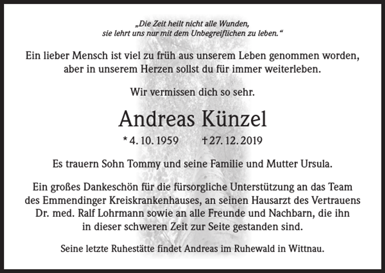 <p>„Die Zeit heilt nicht alle Wunden,<br />sie lehrt uns nur mit dem Unbegreiflichen zu leben.“</p><p>Ein lieber Mensch ist viel zu früh aus unserem Leben genommen worden,<br />aber in unserem Herzen sollst du für immer weiterleben.<br />Wir vermissen dich so sehr.</p><p>Andreas Künzel<br />* 4. 10. 1959 † 27. 12. 2019<br />Es trauern Sohn Tommy und seine Familie und Mutter Ursula.<br />Ein großes Dankeschön für die fürsorgliche Unterstützung an das Team<br />des Emmendinger Kreiskrankenhauses, an seinen Hausarzt des Vertrauens<br />Dr. med. Ralf Lohrmann sowie an alle Freunde und Nachbarn, die ihn<br />in dieser schweren Zeit zur Seite gestanden sind.<br />Seine letzte Ruhestätte findet Andreas im Ruhewald in Wittnau.</p>