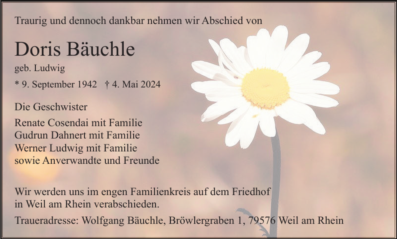 <p>Traurig und dennoch dankbar nehmen wir Abschied von</p><p>Doris Bäuchle<br />geb. Ludwig<br />* 9. September 1942 † 4. Mai 2024</p><p>Die Geschwister<br />Renate Cosendai mit Familie<br />Gudrun Dahnert mit Familie<br />Werner Ludwig mit Familie<br />sowie Anverwandte und Freunde<br />Wir werden uns im engen Familienkreis auf dem Friedhof<br />in Weil am Rhein verabschieden.<br />Traueradresse: Wolfgang Bäuchle, Bröwlergraben 1, 79576 Weil am Rhein</p>