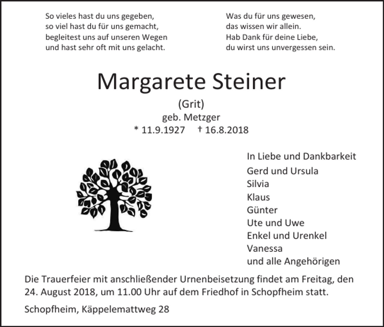 <p>So vieles hast du uns gegeben,<br />so viel hast du für uns gemacht,<br />begleitest uns auf unseren Wegen<br />und hast sehr oft mit uns gelacht.</p><p>Was du für uns gewesen,<br />das wissen wir allein.<br />Hab Dank für deine Liebe,<br />du wirst uns unvergessen sein.</p><p>Margarete Steiner<br />(Grit)<br />geb. Metzger<br />* 11.9.1927 † 16.8.2018<br />In Liebe und Dankbarkeit<br />Gerd und Ursula<br />Silvia<br />Klaus<br />Günter<br />Ute und Uwe<br />Enkel und Urenkel<br />Vanessa<br />und alle Angehörigen<br />Die Trauerfeier mit anschließender Urnenbeisetzung findet am Freitag, den<br />24. August 2018, um 11.00 Uhr auf dem Friedhof in Schopfheim statt.<br />Schopfheim, Käppelemattweg 28</p>