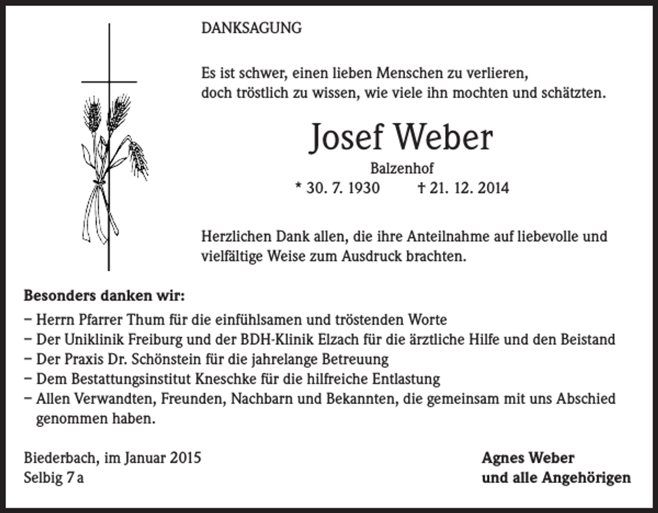 <p>DANKSAGUNG<br />Es ist schwer, einen lieben Menschen zu verlieren,<br />doch tröstlich zu wissen, wie viele ihn mochten und schätzten.</p><p>Josef Weber</p><p>Balzenhof<br />* 30. 7. 1930<br />† 21. 12. 2014<br />Herzlichen Dank allen, die ihre Anteilnahme auf liebevolle und<br />vielfältige Weise zum Ausdruck brachten.<br />Besonders danken wir:<br />– Herrn Pfarrer Thum für die einfühlsamen und tröstenden Worte<br />– Der Uniklinik Freiburg und der BDH-Klinik Elzach für die ärztliche Hilfe und den Beistand<br />– Der Praxis Dr. Schönstein für die jahrelange Betreuung<br />– Dem Bestattungsinstitut Kneschke für die hilfreiche Entlastung<br />– Allen Verwandten, Freunden, Nachbarn und Bekannten, die gemeinsam mit uns Abschied<br />genommen haben.<br />Biederbach, im Januar 2015<br />Selbig 7 a</p><p>Agnes Weber<br />und alle Angehörigen</p>