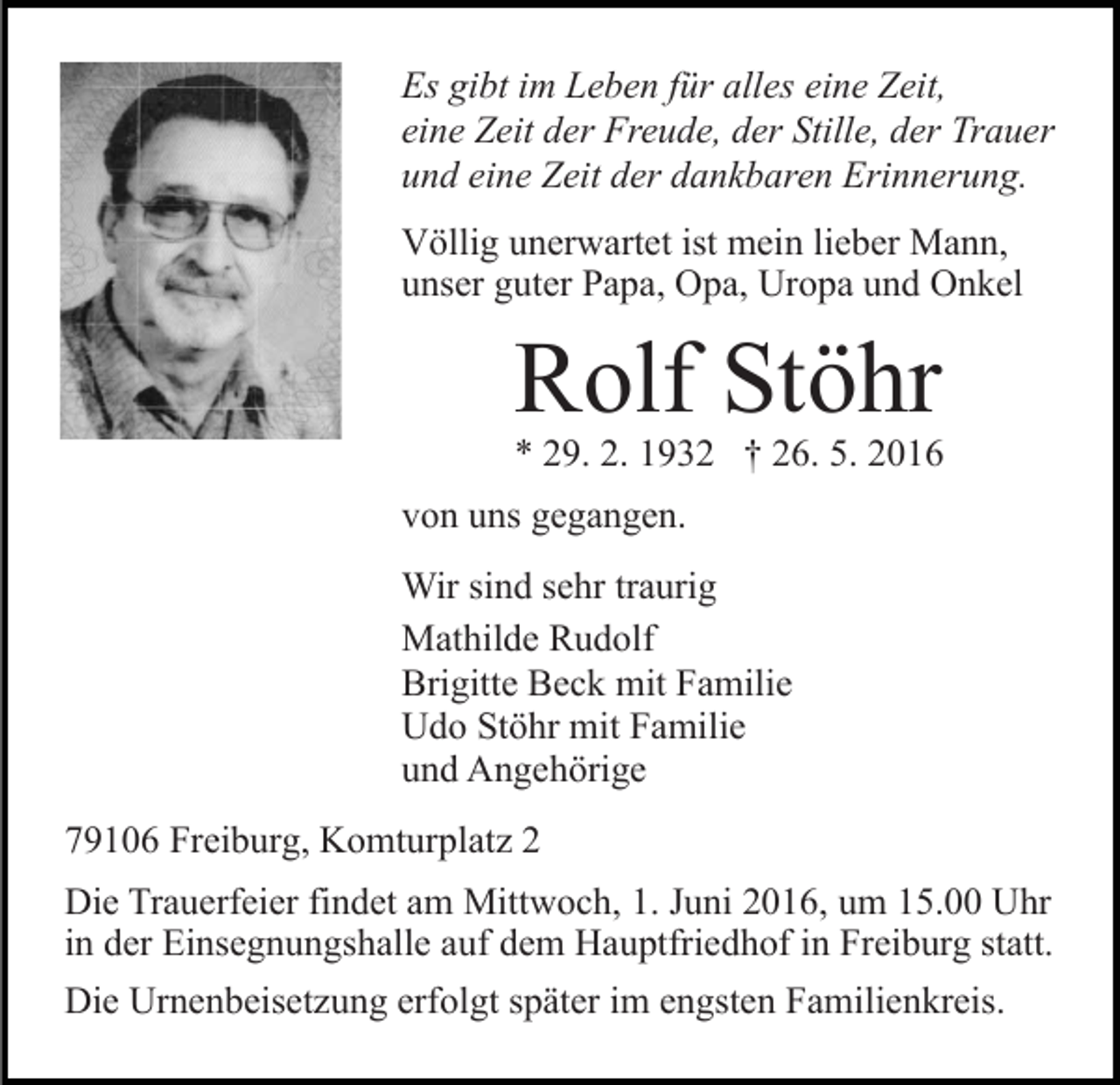 <p>Es gibt im Leben für alles eine Zeit,<br />eine Zeit der Freude, der Stille, der Trauer<br />und eine Zeit der dankbaren Erinnerung.<br />Völlig unerwartet ist mein lieber Mann,<br />unser guter Papa, Opa, Uropa und Onkel</p><p>Rolf Stöhr<br />* 29. 2. 1932 † 26. 5. 2016<br />von uns gegangen.<br />Wir sind sehr traurig<br />Mathilde Rudolf<br />Brigitte Beck mit Familie<br />Udo Stöhr mit Familie<br />und Angehörige<br />79106 Freiburg, Komturplatz 2<br />Die Trauerfeier findet am Mittwoch, 1. Juni 2016, um 15.00 Uhr<br />in der Einsegnungshalle auf dem Hauptfriedhof in Freiburg statt.<br />Die Urnenbeisetzung erfolgt später im engsten Familienkreis.</p>