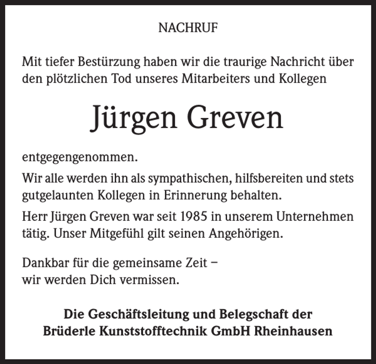 <p>NACHRUF<br />Mit tiefer Bestürzung haben wir die traurige Nachricht über<br />den plötzlichen Tod unseres Mitarbeiters und Kollegen</p><p>Jürgen Greven<br />entgegengenommen.<br />Wir alle werden ihn als sympathischen, hilfsbereiten und stets<br />gutgelaunten Kollegen in Erinnerung behalten.<br />Herr Jürgen Greven war seit 1985 in unserem Unternehmen<br />tätig. Unser Mitgefühl gilt seinen Angehörigen.<br />Dankbar für die gemeinsame Zeit –<br />wir werden Dich vermissen.<br />Die Geschäftsleitung und Belegschaft der<br />Brüderle Kunststofftechnik GmbH Rheinhausen</p>