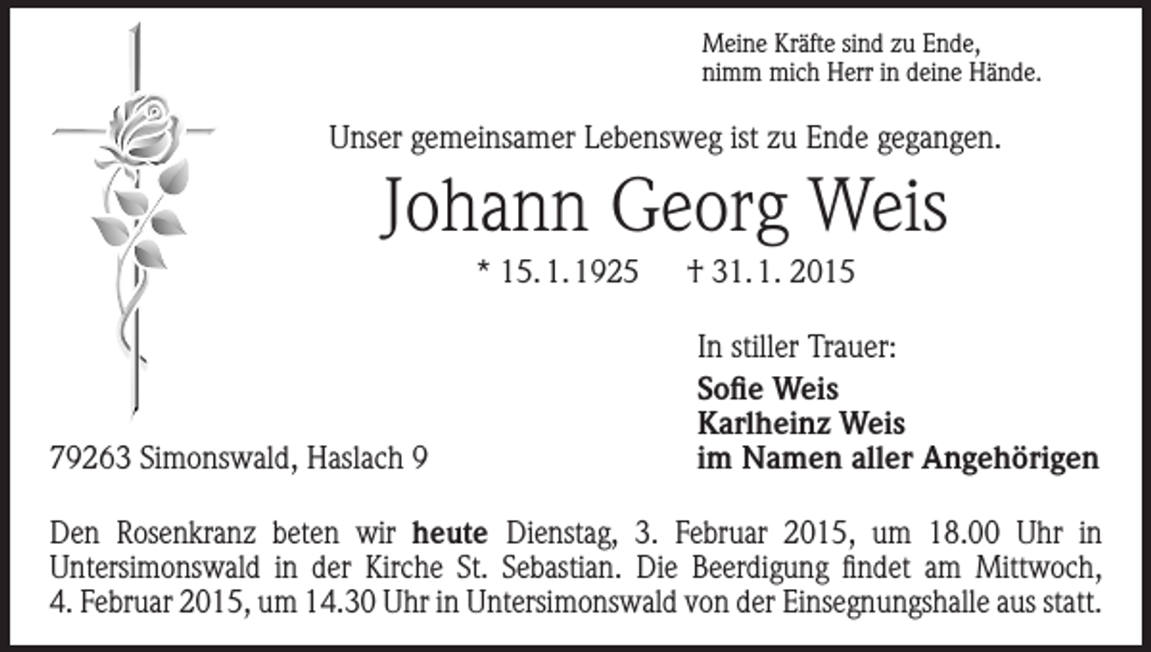 <p>Meine Kräfte sind zu Ende,<br />nimm mich Herr in deine Hände.</p><p>Unser gemeinsamer Lebensweg ist zu Ende gegangen.</p><p>Johann Georg Weis<br />* 15. 1. 1925 † 31. 1. 2015</p><p>79263 Simonswald, Haslach 9</p><p>In stiller Trauer:<br />Sofie Weis<br />Karlheinz Weis<br />im Namen aller Angehörigen</p><p>Den Rosenkranz beten wir heute Dienstag, 3. Februar 2015, um 18.00 Uhr in<br />­Unter­simonswald in der Kirche St. Sebastian. Die Beerdigung findet am Mittwoch,<br />4. Februar 2015, um 14.30 Uhr in Untersimonswald von der Einsegnungshalle aus statt.</p>