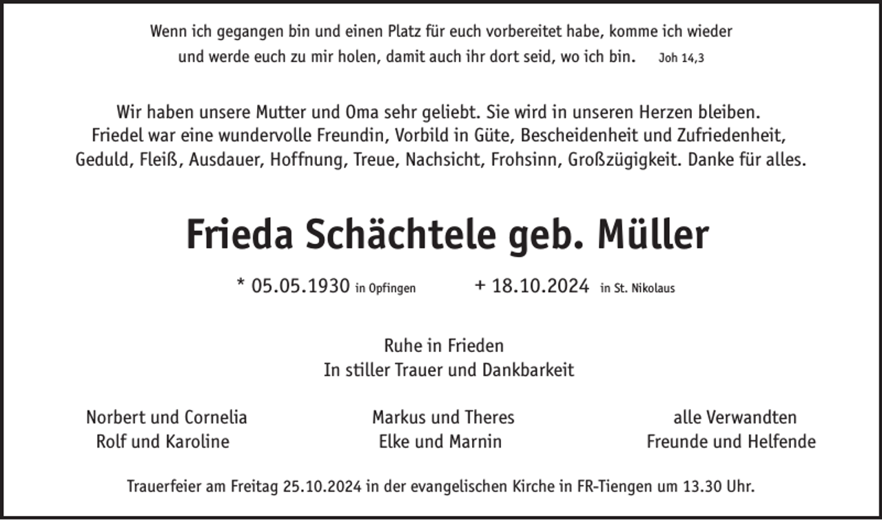 <p>Wenn ich gegangen bin und einen Platz für euch vorbereitet habe, komme ich wieder<br />und werde euch zu mir holen, damit auch ihr dort seid, wo ich bin. Joh 14,3</p><p>Wir haben unsere Mutter und Oma sehr geliebt. Sie wird in unseren Herzen bleiben.<br />Friedel war eine wundervolle Freundin, Vorbild in Güte, Bescheidenheit und Zufriedenheit,<br />Geduld, Fleiß, Ausdauer, Hoffnung, Treue, Nachsicht, Frohsinn, Großzügigkeit. Danke für alles.</p><p>Frieda Schächtele geb. Müller<br />* 05.05.1930 in Opfingen</p><p>+ 18.10.2024</p><p>in St. Nikolaus</p><p>Ruhe in Frieden<br />In stiller Trauer und Dankbarkeit<br />Norbert und Cornelia<br />Rolf und Karoline</p><p>Markus und Theres<br />Elke und Marnin</p><p>alle Verwandten<br />Freunde und Helfende</p><p>Trauerfeier am Freitag 25.10.2024 in der evangelischen Kirche in FR-Tiengen um 13.30 Uhr.</p>