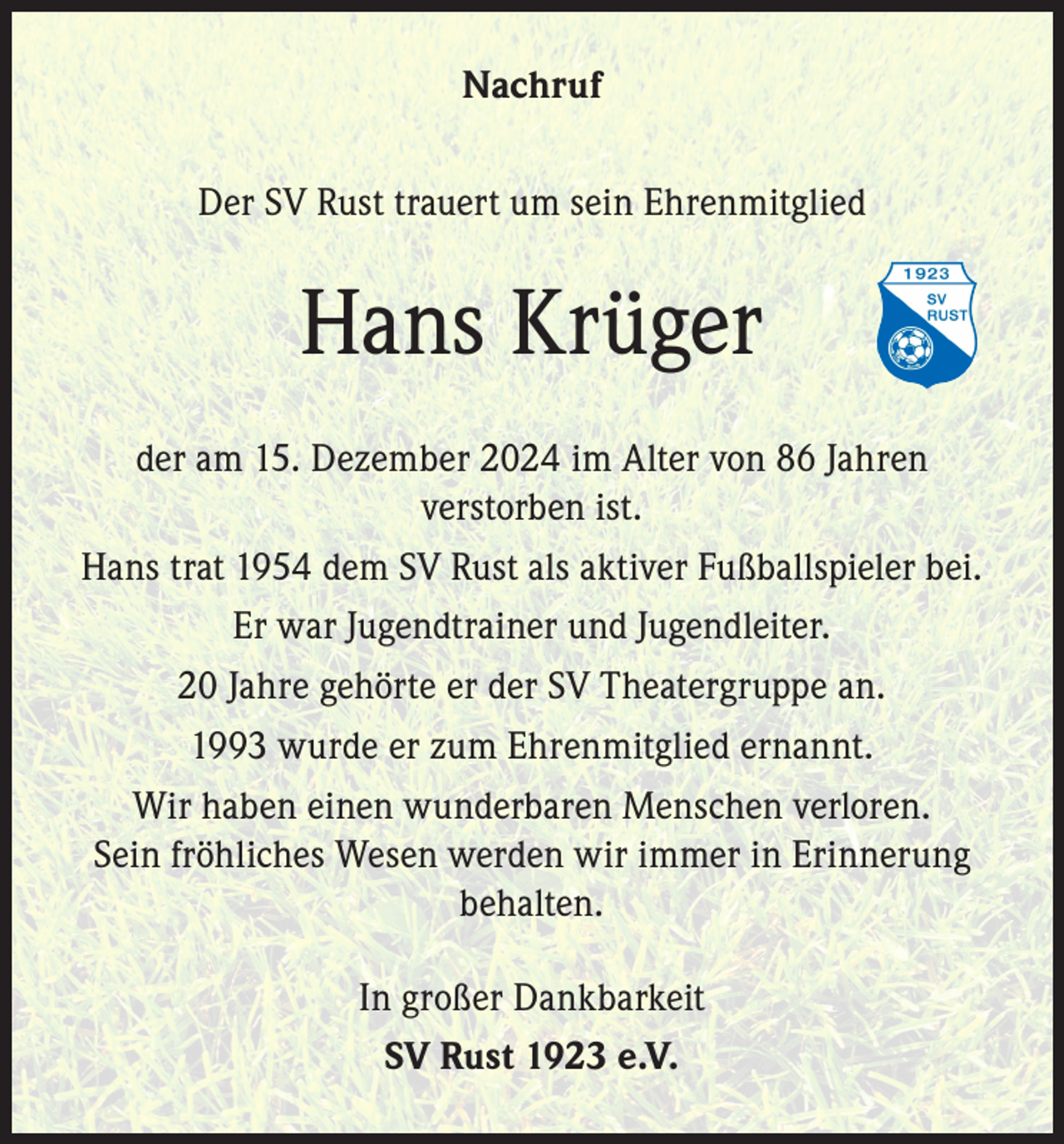 <p>Nachruf<br />Der SV Rust trauert um sein Ehrenmitglied</p><p>Hans Krüger<br />der am 15. Dezember 2024 im Alter von 86 Jahren<br />verstorben ist.<br />Hans trat 1954 dem SV Rust als aktiver Fußballspieler bei.<br />Er war Jugendtrainer und Jugendleiter.<br />20 Jahre gehörte er der SV Theatergruppe an.<br />1993 wurde er zum Ehrenmitglied ernannt.<br />Wir haben einen wunderbaren Menschen verloren.<br />Sein fröhliches Wesen werden wir immer in Erinnerung<br />behalten.<br />In großer Dankbarkeit<br />SV Rust 1923 e.V.</p>