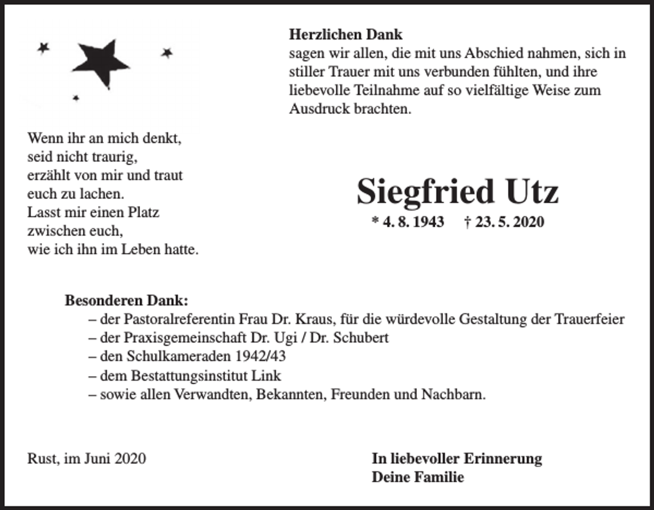<p>Herzlichen Dank<br />sagen wir allen, die mit uns Abschied nahmen, sich in<br />stiller Trauer mit uns verbunden fühlten, und ihre<br />liebevolle Teilnahme auf so vielfältige Weise zum<br />Ausdruck brachten.<br />Wenn ihr an mich denkt,<br />seid nicht traurig,<br />erzählt von mir und traut<br />euch zu lachen.<br />Lasst mir einen Platz<br />zwischen euch,<br />wie ich ihn im Leben hatte.</p><p>Siegfried Utz<br />* 4. 8. 1943</p><p>† 23. 5. 2020</p><p>Besonderen Dank:<br />– der Pastoralreferentin Frau Dr. Kraus, für die würdevolle Gestaltung der Trauerfeier<br />– der Praxisgemeinschaft Dr. Ugi / Dr. Schubert<br />– den Schulkameraden 1942/43<br />– dem Bestattungsinstitut Link<br />– sowie allen Verwandten, Bekannten, Freunden und Nachbarn.</p><p>Rust, im Juni 2020</p><p>In liebevoller Erinnerung<br />Deine Familie</p>