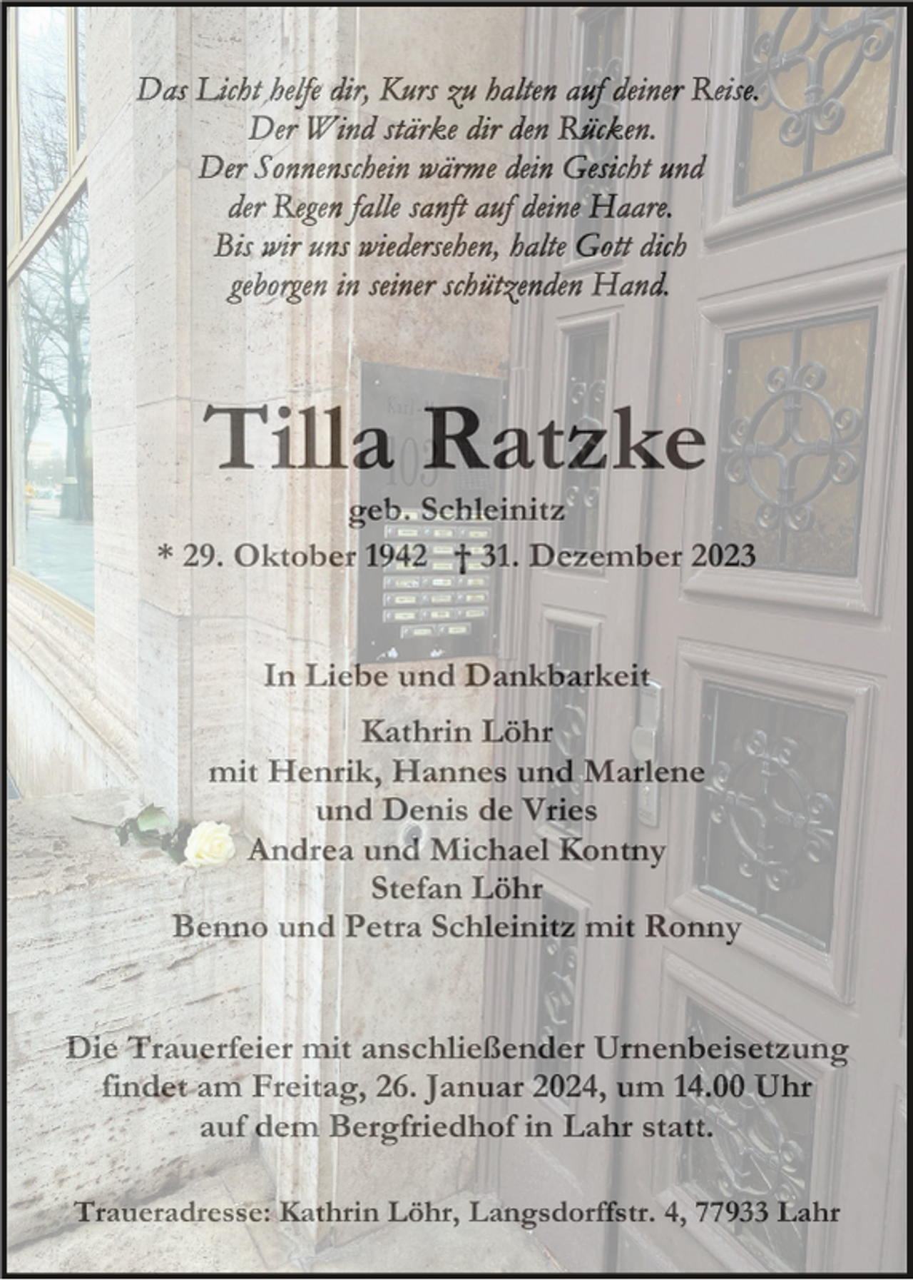<p>Tilla Ratzke<br />geb. Schleinitz<br />* 29. Oktober 1942 † 31. Dezember 2023</p><p>In Liebe und Dankbarkeit<br />Kathrin Löhr<br />mit Henrik, Hannes und Marlene<br />und Denis de Vries<br />Andrea und Michael Kontny<br />Stefan Löhr<br />Benno und Petra Schleinitz mit Ronny</p><p>Die Trauerfeier mit anschließender Urnenbeisetzung<br />findet am Freitag, 26. Januar 2024, um 14.00 Uhr<br />auf dem Bergfriedhof in Lahr statt.<br />Traueradresse: Kathrin Löhr, Langsdorffstr. 4, 77933 Lahr</p>