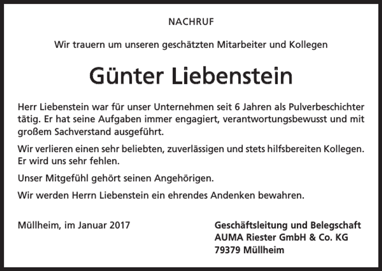 <p>NACHRUF<br />Wir trauern um unseren geschätzten Mitarbeiter und Kollegen</p><p>Günter Liebenstein<br />Herr Liebenstein war für unser Unternehmen seit 6 Jahren als Pulver­beschichter<br />tätig. Er hat seine Aufgaben immer engagiert, verantwortungsbewusst und mit<br />großem Sachverstand ausgeführt.<br />Wir verlieren einen sehr beliebten, zuverlässigen und stets hilfsbereiten Kollegen.<br />Er wird uns sehr fehlen.<br />Unser Mitgefühl gehört seinen Angehörigen.<br />Wir werden Herrn Liebenstein ein ehrendes Andenken bewahren.<br />Müllheim, im Januar 2017 Geschäftsleitung und Belegschaft<br />AUMA Riester GmbH &amp; Co. KG<br />79379 Müllheim</p>