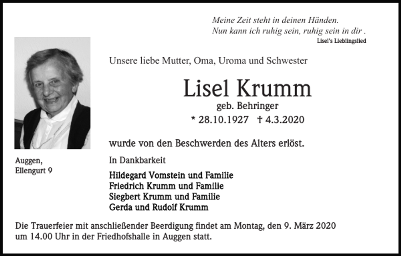 <p>Meine Zeit steht in deinen Händen.<br />Nun kann ich ruhig sein, ruhig sein in dir .<br />Lisel's Lieblingslied</p><p>Unsere liebe Mutter, Oma, Uroma und Schwester</p><p>Lisel Krumm<br />geb. Behringer<br />* 28.10.1927 † 4.3.2020<br />wurde von den Beschwerden des Alters erlöst.<br />Auggen,<br />Ellengurt 9</p><p>In Dankbarkeit</p><p>Die Trauerfeier mit anschließender Beerdigung findet am Montag, den 9. März 2020<br />um 14.00 Uhr in der Friedhofshalle in Auggen statt.</p>