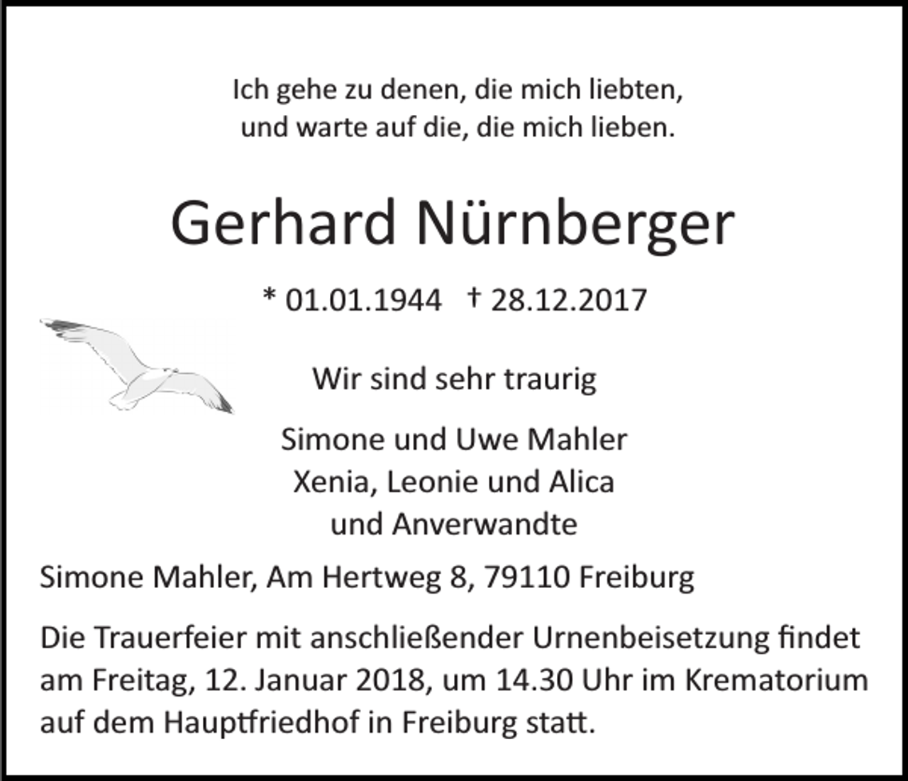 <p>Ich gehe zu denen, die mich liebten,<br />und warte auf die, die mich lieben.</p><p>Gerhard Nürnberger<br />* 01.01.1944 † 28.12.2017<br />Wir sind sehr traurig<br />Simone und Uwe Mahler<br />Xenia, Leonie und Alica<br />und Anverwandte<br />Simone Mahler, Am Hertweg 8, 79110 Freiburg<br />Die Trauerfeier mit anschließender Urnenbeisetzung ﬁndet<br />am Freitag, 12. Januar 2018, um 14.30 Uhr im Krematorium<br />auf dem Haup�riedhof in Freiburg sta�.</p>