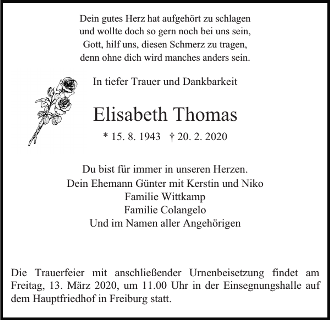 <p>Dein gutes Herz hat aufgehört zu schlagen<br />und wollte doch so gern noch bei uns sein,<br />Gott, hilf uns, diesen Schmerz zu tragen,<br />denn ohne dich wird manches anders sein.</p><p>In tiefer Trauer und Dankbarkeit</p><p>Elisabeth Thomas<br />* 15. 8. 1943 † 20. 2. 2020<br />Du bist für immer in unseren Herzen.<br />Dein Ehemann Günter mit Kerstin und Niko<br />Familie Wittkamp<br />Familie Colangelo<br />Und im Namen aller Angehörigen</p><p>Die Trauerfeier mit anschließender Urnenbeisetzung findet am<br />Freitag, 13. März 2020, um 11.00 Uhr in der Einsegnungshalle auf<br />dem Hauptfriedhof in Freiburg statt.</p>