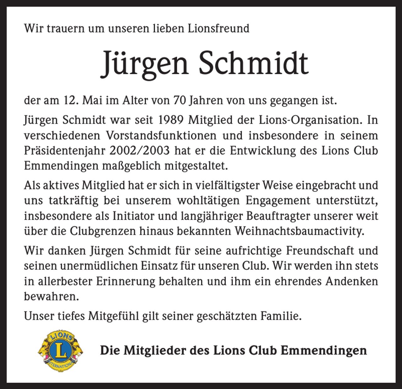 <p>Wir trauern um unseren lieben Lionsfreund</p><p>Jürgen Schmidt<br />der am 12. Mai im Alter von 70 Jahren von uns gegangen ist.<br />Jürgen Schmidt war seit 1989 Mitglied der Lions-Organisation. In<br />verschiedenen Vorstandsfunktionen und insbesondere in seinem<br />Präsidentenjahr 2002/2003 hat er die Entwicklung des Lions Club<br />Emmendingen maßgeblich mitgestaltet.<br />Als aktives Mitglied hat er sich in vielfältigster Weise eingebracht und<br />uns tatkräftig bei unserem wohltätigen Engagement unterstützt,<br />insbesondere als Initiator und langjähriger Beauftragter unserer weit<br />über die Clubgrenzen hinaus bekannten Weihnachtsbaumactivity.<br />Wir danken Jürgen Schmidt für seine aufrichtige Freundschaft und<br />seinen unermüdlichen Einsatz für unseren Club. Wir werden ihn stets<br />in allerbester Erinnerung behalten und ihm ein ehrendes Andenken<br />bewahren.<br />Unser tiefes Mitgefühl gilt seiner geschätzten Familie.</p><p>Die Mitglieder des Lions Club Emmendingen</p>