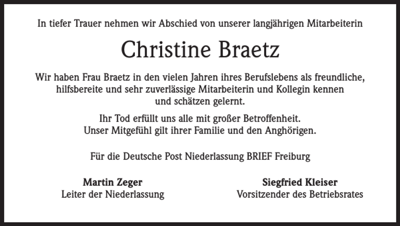 <p>In tiefer Trauer nehmen wir Abschied von unserer langjährigen Mitarbeiterin</p><p>Christine Braetz<br />Wir haben Frau Braetz in den vielen Jahren ihres Berufslebens als freundliche,<br />­hilfsbereite und sehr zuverlässige Mitarbeiterin und Kollegin kennen<br />und schätzen gelernt.<br />Ihr Tod erfüllt uns alle mit großer Betroffenheit.<br />Unser Mitgefühl gilt ihrer Familie und den Anghörigen.<br />Für die Deutsche Post Niederlassung BRIEF Freiburg</p><p>Martin Zeger<br />Leiter der Niederlassung</p><p>Siegfried Kleiser<br />Vorsitzender des Betriebsrates</p>