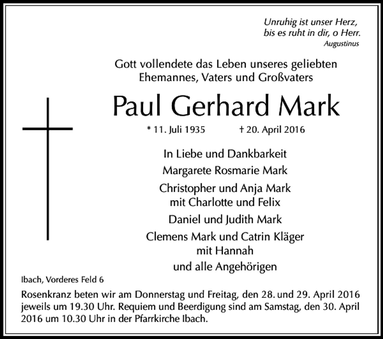 <p>Unruhig ist unser Herz,<br />bis es ruht in dir, o Herr.<br />Augustinus</p><p>Gott vollendete das Leben unseres geliebten<br />Ehemannes, Vaters und Großvaters</p><p>Paul Gerhard Mark<br />* 11. Juli 1935</p><p>† 20. April 2016</p><p>In Liebe und Dankbarkeit<br />Margarete Rosmarie Mark<br />Christopher und Anja Mark<br />mit Charlotte und Felix<br />Daniel und Judith Mark<br />Clemens Mark und Catrin Kläger<br />mit Hannah<br />und alle Angehörigen<br />Ibach, Vorderes Feld 6</p><p>Rosenkranz beten wir am Donnerstag und Freitag, den 28. und 29. April 2016<br />jeweils um 19.30 Uhr. Requiem und Beerdigung sind am Samstag, den 30. April<br />2016 um 10.30 Uhr in der Pfarrkirche Ibach.</p>