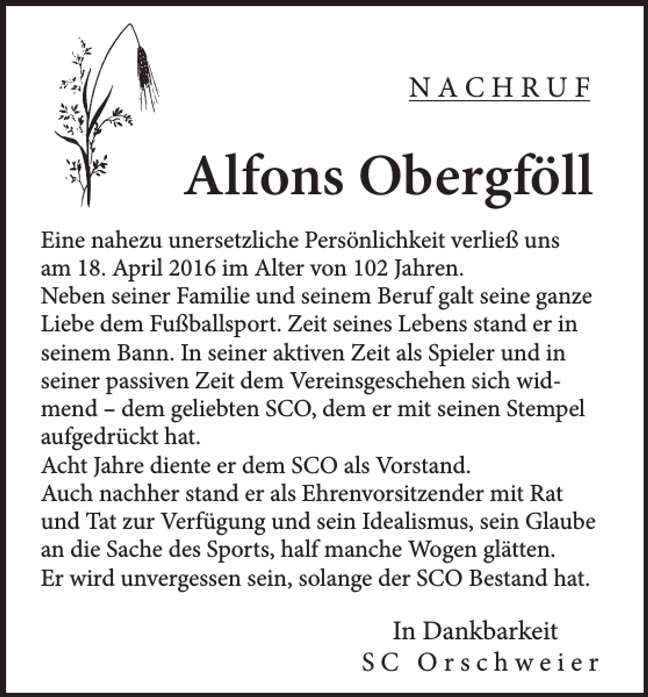 <p>NACHRUF</p><p>Alfons Obergföll<br />Eine nahezu unersetzliche Persönlichkeit verließ uns<br />am 18. April 2016 im Alter von 102 Jahren.<br />Neben seiner Familie und seinem Beruf galt seine ganze<br />Liebe dem Fußballsport. Zeit seines Lebens stand er in<br />seinem Bann. In seiner aktiven Zeit als Spieler und in<br />seiner passiven Zeit dem Vereinsgeschehen sich widmend – dem geliebten SCO, dem er mit seinen Stempel<br />aufgedrückt hat.<br />Acht Jahre diente er dem SCO als Vorstand.<br />Auch nachher stand er als Ehrenvorsitzender mit Rat<br />und Tat zur Verfügung und sein Idealismus, sein Glaube<br />an die Sache des Sports, half manche Wogen glätten.<br />Er wird unvergessen sein, solange der SCO Bestand hat.</p><p>In Dankbarkeit<br />SC Orschweier</p>
