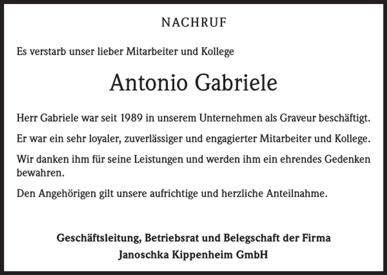 <p>NACH R U F<br />Es verstarb unser lieber Mitarbeiter und Kollege</p><p>Antonio Gabriele<br />Herr Gabriele war seit 1989 in unserem Unternehmen als Graveur beschäftigt.<br />Er war ein sehr loyaler, zuverlässiger und engagierter Mitarbeiter und Kollege.<br />Wir danken ihm für seine Leistungen und werden ihm ein ehrendes Gedenken<br />bewahren.<br />Den Angehörigen gilt unsere aufrichtige und herzliche Anteilnahme.</p><p>Geschäftsleitung, Betriebsrat und Belegschaft der Firma<br />Janoschka Kippenheim GmbH</p>