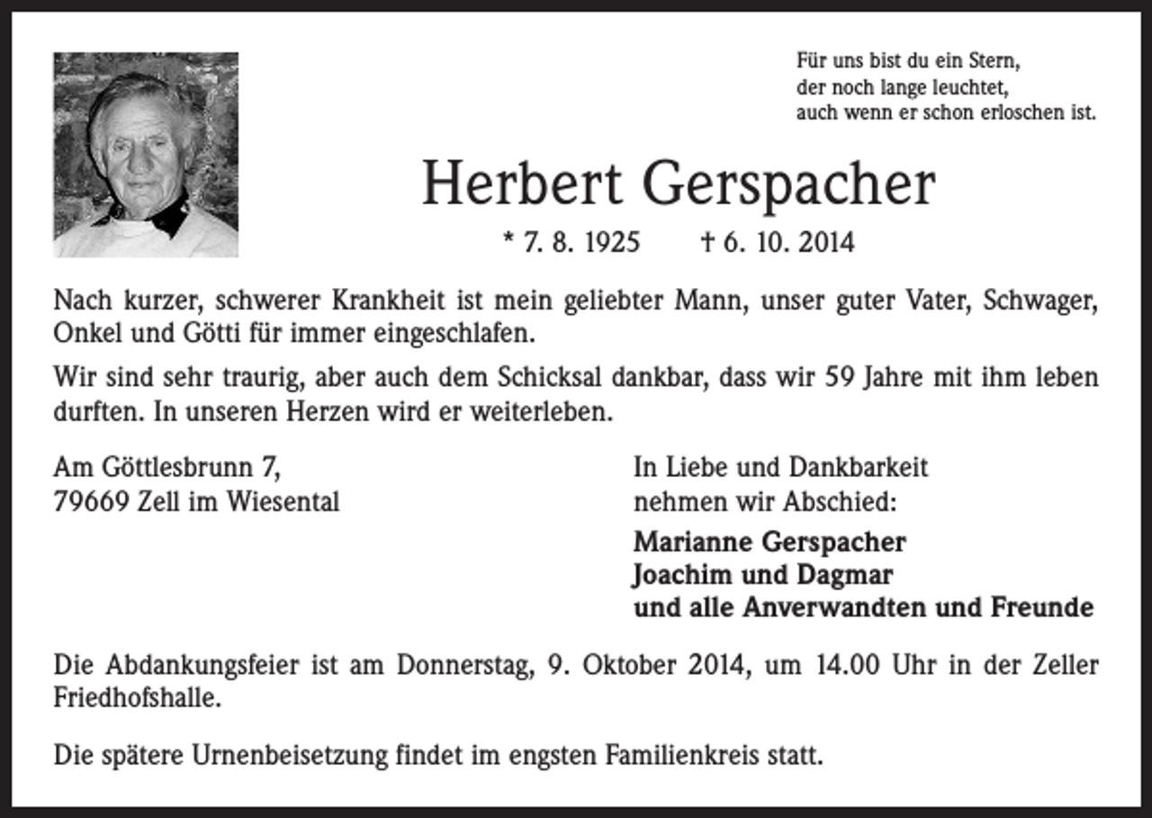 <p>Für uns bist du ein Stern,<br />der noch lange leuchtet,<br />auch wenn er schon erloschen ist.</p><p>Herbert Gerspacher<br />* 7. 8. 1925 † 6. 10. 2014<br />Nach kurzer, schwerer Krankheit ist mein geliebter Mann, unser guter Vater, Schwager,<br />Onkel und Götti für immer eingeschlafen.<br />Wir sind sehr traurig, aber auch dem Schicksal dankbar, dass wir 59 Jahre mit ihm leben<br />durften. In unseren Herzen wird er weiterleben.<br />Am Göttlesbrunn 7,<br />79669 Zell im Wiesental</p><p>In Liebe und Dankbarkeit<br />nehmen wir Abschied:<br />Marianne Gerspacher<br />Joachim und Dagmar<br />und alle Anverwandten und Freunde</p><p>Die Abdankungsfeier ist am Donnerstag, 9. Oktober 2014, um 14.00 Uhr in der Zeller<br />Friedhofshalle.<br />Die spätere Urnenbeisetzung findet im engsten Familienkreis statt.</p>