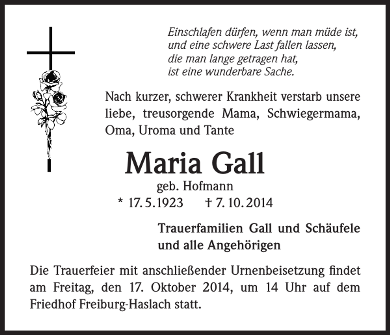 <p>Einschlafen dürfen, wenn man müde ist,<br />und eine schwere Last fallen lassen,<br />die man lange getragen hat,<br />ist eine wunderbare Sache.</p><p>Nach kurzer, schwerer Krankheit verstarb unsere<br />liebe, treusorgende Mama, Schwiegermama,<br />Oma, Uroma und Tante</p><p>Maria Gall</p><p>geb. Hofmann<br />* 17. 5.1923<br />† 7. 10. 2014<br />Trauerfamilien Gall und Schäufele<br />und alle Angehörigen<br />Die Trauerfeier mit anschließender Urnenbeisetzung findet<br />am Freitag, den 17. Oktober 2014, um 14 Uhr auf dem<br />Friedhof Freiburg-Haslach statt.</p>