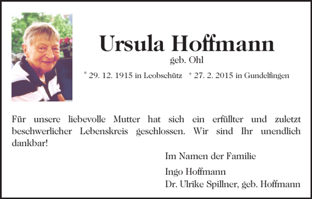 <p>Ursula Hoffmann<br />geb. Ohl</p><p>* 29. 12. 1915 in Leobschütz † 27. 2. 2015 in Gundelfingen</p><p>Für unsere liebevolle Mutter hat sich ein erfüllter und zuletzt<br />beschwerlicher Lebenskreis geschlossen. Wir sind Ihr unendlich<br />dankbar!<br />Im Namen der Familie<br />Ingo Hoffmann<br />Dr. Ulrike Spillner, geb. Hoffmann</p>