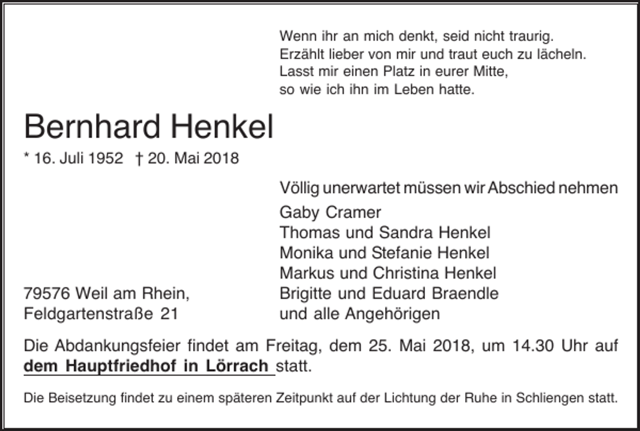 <p>W e n n i hrihra an<br />Wenn<br />n mimich<br />c h d denkt,<br />e n kt, s seid<br />ei d ninicht<br />c ht tr traurig.<br />a uri g.<br />Er<br />z ä hlt lilieber<br />e b er vvon<br />o n mir<br />mir uund<br />n d trtraut<br />a ut eeuch<br />u c h zzu<br />u l lächeln.<br />ä c h el n.<br />Erzählt<br />einen<br />LLasst<br />a s st mir<br />mir ei<br />n e n Platz<br />Pl at z i in<br />n eeurer<br />ur er Mitte,<br />Mitt e,<br />sso<br />o wie<br />wi e iich<br />c h iihn<br />h n iim<br />m Leben<br />L e b e n hatte.<br />h att e.</p><p>Bernhard<br />B er n h ar d Henkel<br />H e n k el<br />1 6. Juli<br />J uli 1952<br />1 9 5 2 †† 20.<br />2 0. Mai<br />M ai<br />** 16.</p><p>7 9 5 7 6 Weil<br />W eil aam<br />m Rhein,<br />R h ei n,<br />79576<br />F el d g art e n str a ß e 22<br />Feldgartenstraße</p><p>VVöllig<br />ölli g uunerwartet<br />n er w art et müssen<br />m ü s s e n wir<br />wir AAbschied<br />b s c hi e d nnehmen<br />eh men<br />GGaby<br />a b y Cr<br />a m er<br />Cramer<br />TThomas<br />h o m a s uund<br />n d Sandra<br />S a n dr a Henkel<br />H e n k el<br />MMonika<br />o ni k a uund<br />n d SStefanie<br />t ef a ni e Henkel<br />H e n k el<br />MMarkus<br />ar k u s uund<br />n d CChristina<br />hri sti n a HHenkel<br />e n k el<br />Bri<br />gitt e uund<br />n d EEduard<br />d u ar d Br<br />a e n dl e<br />Brigitte<br />Braendle<br />uund<br />n d all<br />e Angehörigen<br />A n g e h öri g e n<br />alle</p><p>Di e Abdankungsfeier<br />A b d a n k u n g sf ei er fifindet<br />n d et aam<br />m Fr<br />eit a g, ddem<br />e m 225.<br />5. Mai<br />M ai 22018,<br />0 1 8, uum<br />m 114.30<br />4. 3 0 Uhr<br />U hr aauf<br />uf<br />Die<br />Freitag,<br />ddem<br />e m Hauptfriedhof<br />H a u ptfri e d h of i in<br />n LLörrach<br />örr a c h statt.<br />st att.<br />Di<br />e BBeisetzung<br />ei s et z u n g fifindet<br />n d et zzu<br />u eieinem<br />n e m sspäteren<br />p ät er e n ZZeitpunkt<br />eit p u n kt aauf<br />uf dder<br />er LiLichtung<br />c ht u n g dder<br />er RRuhe<br />u h e i nin SSchliengen<br />c hli e n g e n ststatt.<br />att.<br />Die</p>