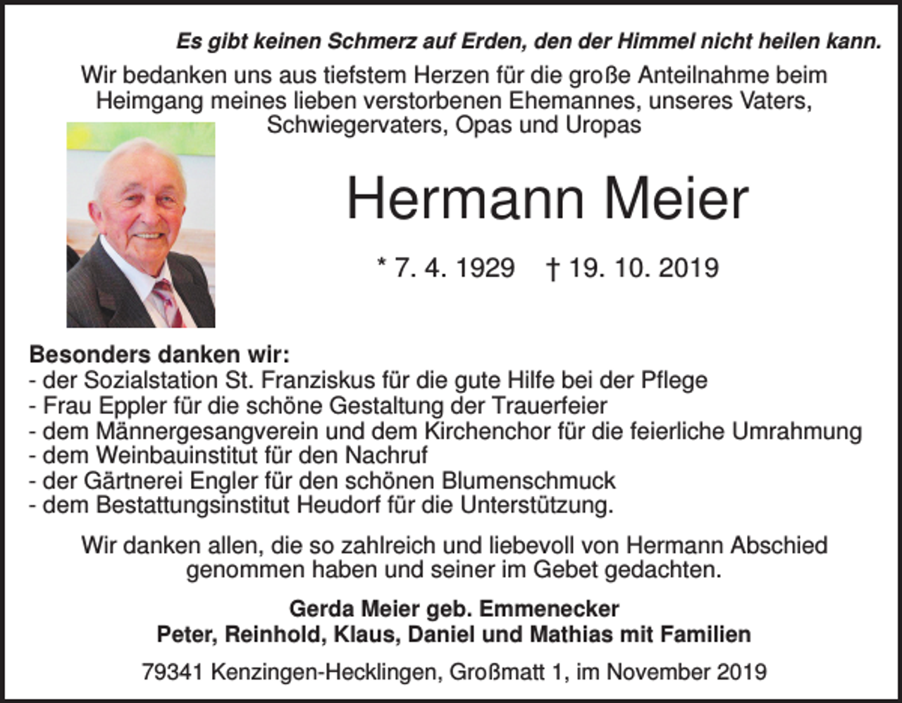 <p>Es gibt keinen Schmerz auf Erden, den der Himmel nicht heilen kann.</p><p>Wir bedanken uns aus tiefstem Herzen für die große Anteilnahme beim<br />Heimgang meines lieben verstorbenen Ehemannes, unseres Vaters,<br />Schwiegervaters, Opas und Uropas</p><p>Hermann Meier<br />* 7. 4. 1929</p><p>† 19. 10. 2019</p><p>Besonders danken wir:<br />- der Sozialstation St. Franziskus für die gute Hilfe bei der Pflege<br />- Frau Eppler für die schöne Gestaltung der Trauerfeier<br />- dem Männergesangverein und dem Kirchenchor für die feierliche Umrahmung<br />- dem Weinbauinstitut für den Nachruf<br />- der Gärtnerei Engler für den schönen Blumenschmuck<br />- dem Bestattungsinstitut Heudorf für die Unterstützung.<br />Wir danken allen, die so zahlreich und liebevoll von Hermann Abschied<br />genommen haben und seiner im Gebet gedachten.<br />Gerda Meier geb. Emmenecker<br />Peter, Reinhold, Klaus, Daniel und Mathias mit Familien<br />79341 Kenzingen-Hecklingen, Großmatt 1, im November 2019</p>