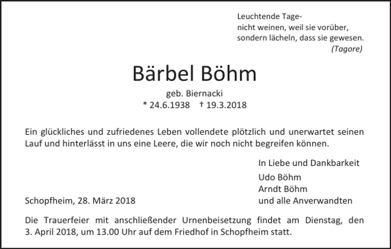 <p>Leuchtende Tagenicht weinen, weil sie vorüber,<br />sondern lächeln, dass sie gewesen.<br />(Tagore)</p><p>Bärbel Böhm<br />geb. Biernacki<br />* 24.6.1938 † 19.3.2018</p><p>Ein glückliches und zufriedenes Leben vollendete plötzlich und unerwartet seinen<br />Lauf und hinterlässt in uns eine Leere, die wir noch nicht begreifen können.</p><p>Schopfheim, 28. März 2018</p><p>In Liebe und Dankbarkeit<br />Udo Böhm<br />Arndt Böhm<br />und alle Anverwandten</p><p>Die Trauerfeier mit anschließender Urnenbeisetzung findet am Dienstag, den<br />3. April 2018, um 13.00 Uhr auf dem Friedhof in Schopfheim statt.</p>