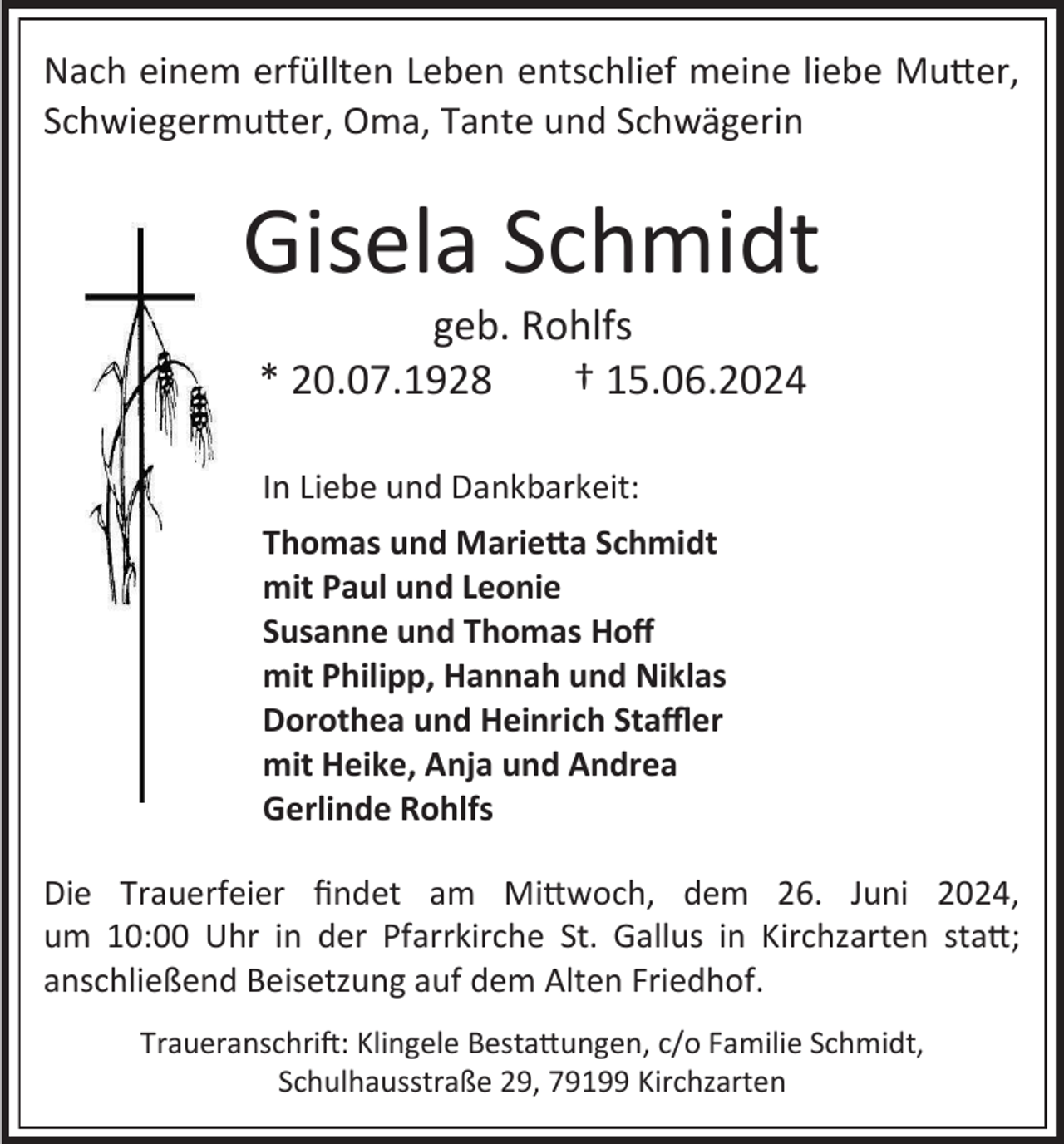 <p>Nach einem erfüllten Leben entschlief meine liebe Mutter,<br />Schwiegermutter, Oma, Tante und Schwägerin</p><p>Gisela Schmidt<br />geb. Rohlfs<br />* 20.07.1928<br />† 15.06.2024<br />In Liebe und Dankbarkeit:<br />Thomas und Marietta Schmidt<br />mit Paul und Leonie<br />Susanne und Thomas Hoff<br />mit Philipp, Hannah und Niklas<br />Dorothea und Heinrich Staffler<br />mit Heike, Anja und Andrea<br />Gerlinde Rohlfs<br />Die Trauerfeier findet am Mittwoch, dem 26. Juni 2024,<br />um 10:00 Uhr in der Pfarrkirche St. Gallus in Kirchzarten statt;<br />anschließend Beisetzung auf dem Alten Friedhof.<br />Traueranschrift: Klingele Bestattungen, c/o Familie Schmidt,<br />Schulhausstraße 29, 79199 Kirchzarten</p>