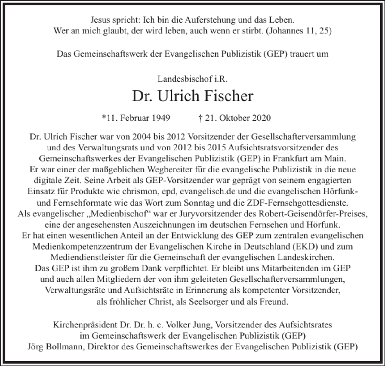 <p>Jesus spricht: Ich bin die Auferstehung und das Leben.<br />Wer an mich glaubt, der wird leben, auch wenn er stirbt. (Johannes 11, 25)<br />Das Gemeinschaftswerk der Evangelischen Publizistik (GEP) trauert um<br />Landesbischof i.R.</p><p>Dr. Ulrich Fischer<br />*11. Februar 1949</p><p>† 21. Oktober 2020</p><p>Dr. Ulrich Fischer war von 2004 bis 2012 Vorsitzender der Gesellschafterversammlung<br />und des Verwaltungsrats und von 2012 bis 2015 Aufsichtsratsvorsitzender des<br />Gemeinschaftswerkes der Evangelischen Publizistik (GEP) in Frankfurt am Main.<br />Er war einer der maßgeblichen Wegbereiter für die evangelische Publizistik in die neue<br />digitale Zeit. Seine Arbeit als GEP-Vorsitzender war geprägt von seinem engagierten<br />Einsatz für Produkte wie chrismon, epd, evangelisch.de und die evangelischen Hörfunkund Fernsehformate wie das Wort zum Sonntag und die ZDF-Fernsehgottesdienste.<br />Als evangelischer „Medienbischof“ war er Juryvorsitzender des Robert-Geisendörfer-Preises,<br />eine der angesehensten Auszeichnungen im deutschen Fernsehen und Hörfunk.<br />Er hat einen wesentlichen Anteil an der Entwicklung des GEP zum zentralen evangelischen<br />Medienkompetenzzentrum der Evangelischen Kirche in Deutschland (EKD) und zum<br />Mediendienstleister für die Gemeinschaft der evangelischen Landeskirchen.<br />Das GEP ist ihm zu großem Dank verpflichtet. Er bleibt uns Mitarbeitenden im GEP<br />und auch allen Mitgliedern der von ihm geleiteten Gesellschafterversammlungen,<br />Verwaltungsräte und Aufsichtsräte in Erinnerung als kompetenter Vorsitzender,<br />als fröhlicher Christ, als Seelsorger und als Freund.<br />Kirchenpräsident Dr. Dr. h. c. Volker Jung, Vorsitzender des Aufsichtsrates<br />im Gemeinschaftswerk der Evangelischen Publizistik (GEP)<br />Jörg Bollmann, Direktor des Gemeinschaftswerkes der Evangelischen Publizistik (GEP)</p>