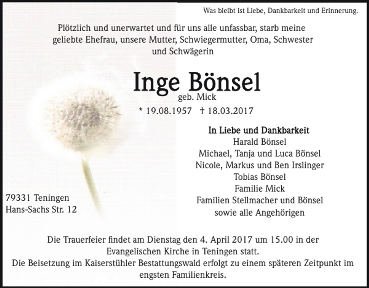 <p>Was bleibt ist Liebe, Dankbarkeit und Erinnerung.</p><p>Plötzlich und unerwartet und für uns alle unfassbar, starb meine<br />geliebte Ehefrau, unsere Mutter, Schwiegermutter, Oma, Schwester<br />und Schwägerin</p><p>geb. Mick<br />* 19.08.1957 † 18.03.2019331 Teningen<br />Hans-Sachs Str. 12</p><p>Harald Bönsel<br />Michael, Tanja und Luca Bönsel<br />Nicole, Markus und Ben Irslinger<br />Tobias Bönsel<br />Familie Mick<br />Familien Stellmacher und Bönsel<br />sowie alle Angehörigen</p><p>Die Trauerfeier ﬁndet am Dienstag den 4. April 2017 um 15.00 in der<br />Evangelischen Kirche in Teningen statt.<br />Die Beisetzung im Kaiserstühler Bestattungswald erfolgt zu einem späteren Zeitpunkt im<br />engsten Familienkreis.</p>