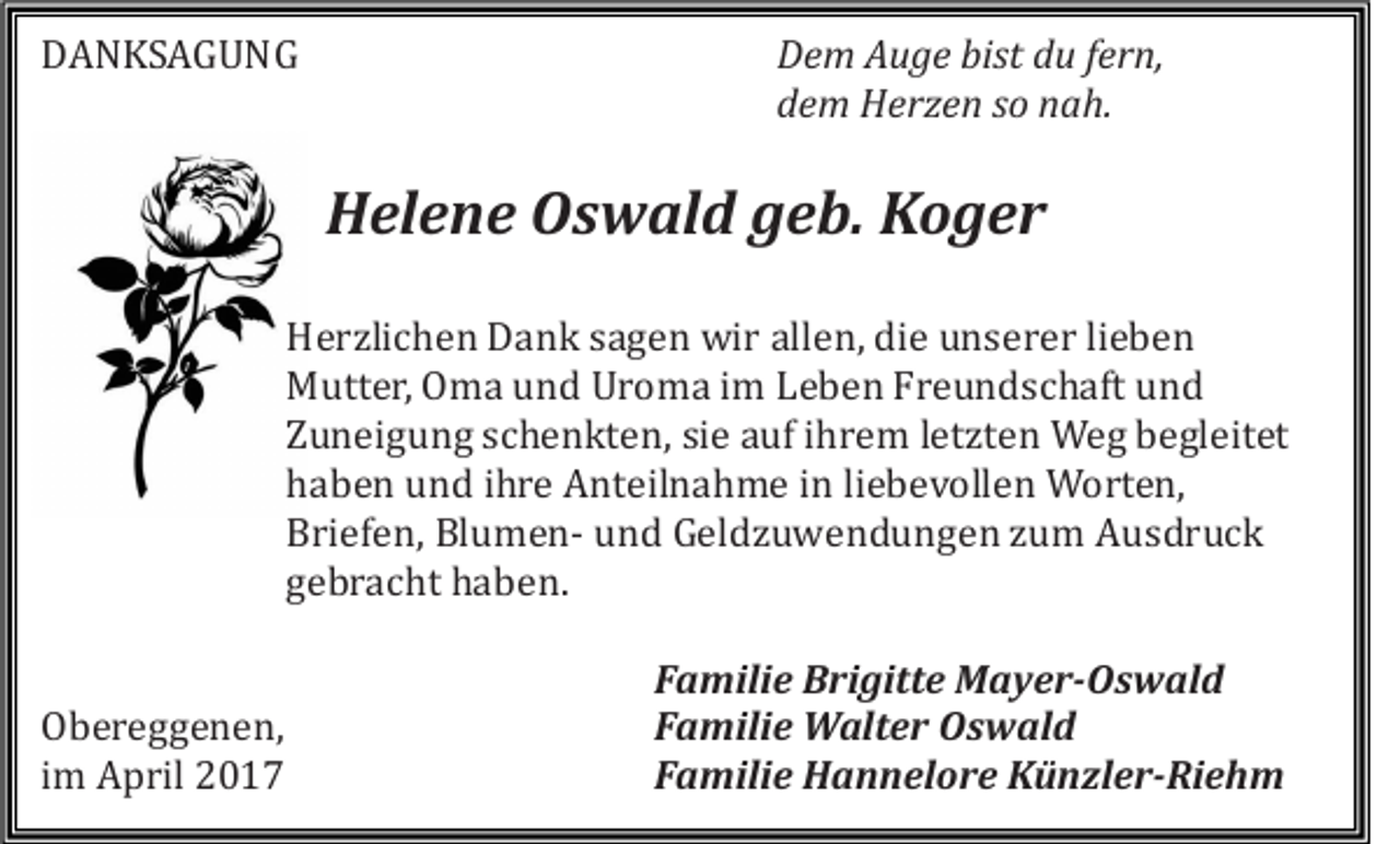 <p>DANKSAGUNG</p><p>Dem Auge bist du fern,<br />dem Herzen so nah.</p><p>Helene Oswald geb. Koger<br />Herzlichen Dank sagen wir allen, die unserer lieben<br />Mutter, Oma und Uroma im Leben Freundschaft und<br />Zuneigung schenkten, sie auf ihrem letzten Weg begleitet<br />haben und ihre Anteilnahme in liebevollen Worten,<br />Briefen, Blumen- und Geldzuwendungen zum Ausdruck<br />gebracht haben.</p><p>Obereggenen,<br />im April 2017</p><p>Familie Brigitte Mayer-Oswald<br />Familie Walter Oswald<br />Familie Hannelore Künzler-Riehm</p>