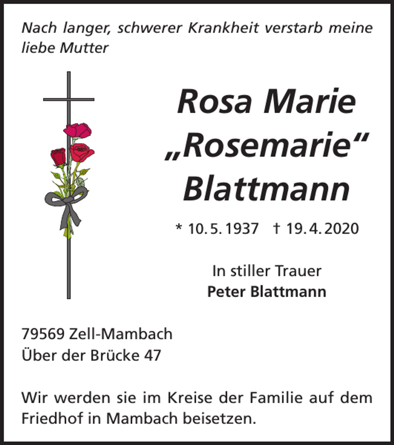 <p>Nach langer, schwerer Krankheit verstarb meine<br />liebe Mutter</p><p>Rosa Marie<br />„Rosemarie“<br />Blattmann<br />* 10. 5. 1937 † 19. 4. 2020</p><p>In stiller Trauer<br />Peter Blattmann<br />79569 Zell-Mambach<br />Über der Brücke 47<br />Wir werden sie im Kreise der Familie auf dem<br />Friedhof in Mambach beisetzen.</p>