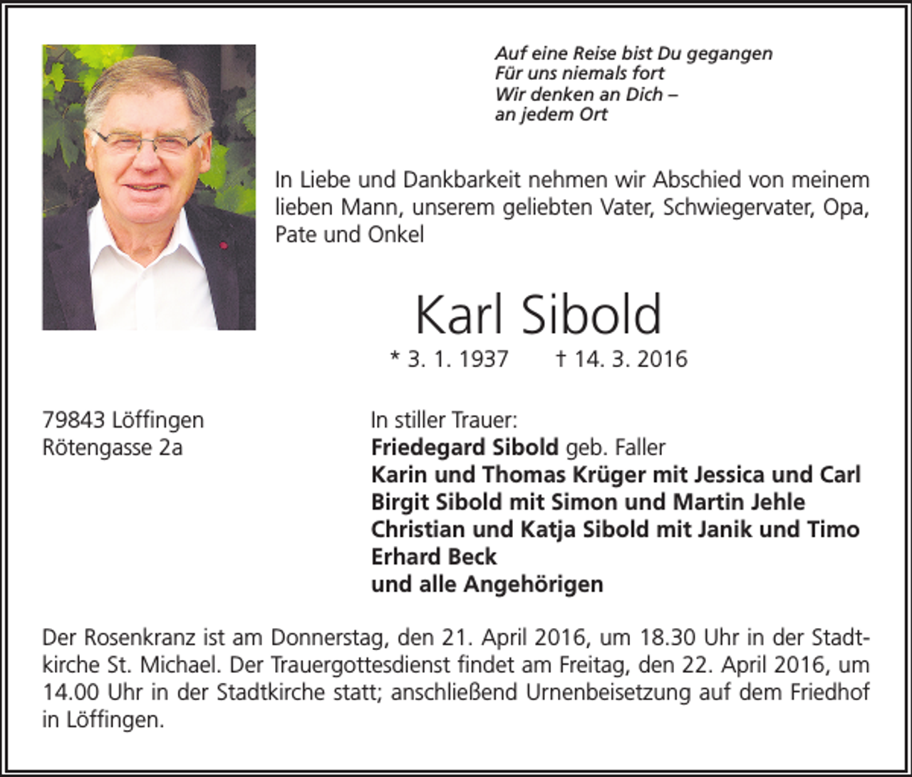 <p>Auf eine Reise bist Du gegangen<br />Für uns niemals fort<br />Wir denken an Dich –<br />an jedem Ort</p><p>In Liebe und Dankbarkeit nehmen wir Abschied von meinem<br />lieben Mann, unserem geliebten Vater, Schwiegervater, Opa,<br />Pate und Onkel</p><p>Karl Sibold</p><p>* 3. 1. 1937 † 14. 3. 2016</p><p>79843 Löffingen<br />In stiller Trauer:<br />Rötengasse 2a<br />Friedegard Sibold geb. Faller<br />Karin und Thomas Krüger mit Jessica und Carl<br />Birgit Sibold mit Simon und Martin Jehle<br />Christian und Katja Sibold mit Janik und Timo<br />Erhard Beck<br />und alle Angehörigen<br />Der Rosenkranz ist am Donnerstag, den 21. April 2016, um 18.30 Uhr in der Stadtkirche St. Michael. Der Trauergottesdienst findet am Freitag, den 22. April 2016, um<br />14.00 Uhr in der Stadtkirche statt; anschließend Urnenbeisetzung auf dem Friedhof<br />in Löffingen.</p>