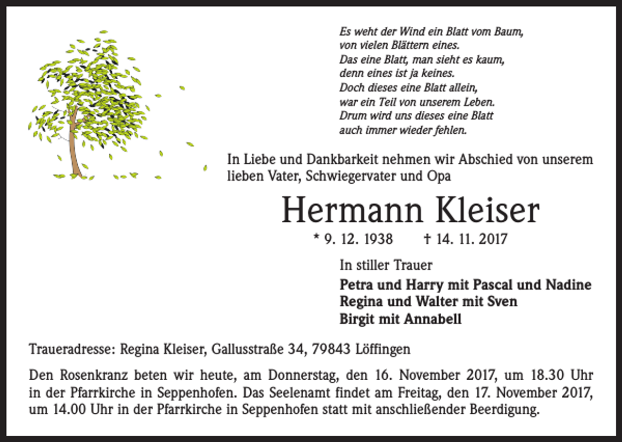 <p>Es weht der Wind ein Blatt vom Baum,<br />von vielen Blättern eines.<br />Das eine Blatt, man sieht es kaum,<br />denn eines ist ja keines.<br />Doch dieses eine Blatt allein,<br />war ein Teil von unserem Leben.<br />Drum wird uns dieses eine Blatt<br />auch immer wieder fehlen.</p><p>In Liebe und Dankbarkeit nehmen wir Abschied von unserem<br />lieben Vater, Schwiegervater und Opa</p><p>Hermann Kleiser<br />* 9. 12. 1938 † 14. 11. 2017</p><p>In stiller Trauer<br />Petra und Harry mit Pascal und Nadine<br />Regina und Walter mit Sven<br />Birgit mit Annabell<br />Traueradresse: Regina Kleiser, Gallusstraße 34, 79843 Löffingen<br />Den Rosenkranz beten wir heute, am Donnerstag, den 16. November 2017, um 18.30 Uhr<br />in der Pfarr­kirche in Seppenhofen. Das Seelenamt findet am Freitag, den 17. November 2017,<br />um 14.00 Uhr in der Pfarrkirche in Seppenhofen statt mit anschließender Beerdigung.</p>