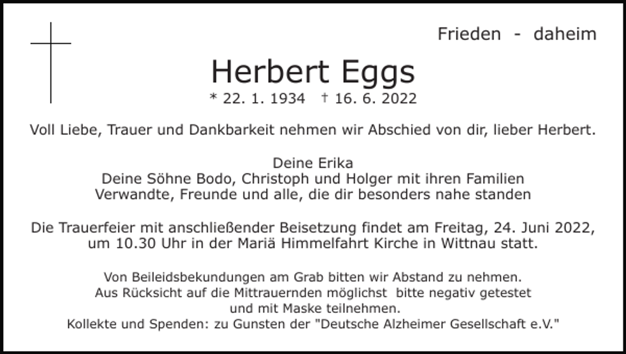 <p>Frieden - daheim</p><p>Herbert Eggs<br />* 22. 1. 1934</p><p>† 16. 6. 2022</p><p>Voll Liebe, Trauer und Dankbarkeit nehmen wir Abschied von dir, lieber Herbert.<br />Deine Erika<br />Deine Söhne Bodo, Christoph und Holger mit ihren Familien<br />Verwandte, Freunde und alle, die dir besonders nahe standen<br />Die Trauerfeier mit anschließender Beisetzung findet am Freitag, 24. Juni 2022,<br />um 10.30 Uhr in der Mariä Himmelfahrt Kirche in Wittnau statt.<br />Von Beileidsbekundungen am Grab bitten wir Abstand zu nehmen.<br />Aus Rücksicht auf die Mittrauernden möglichst bitte negativ getestet<br />und mit Maske teilnehmen.<br />Kollekte und Spenden: zu Gunsten der "Deutsche Alzheimer Gesellschaft e.V."</p>