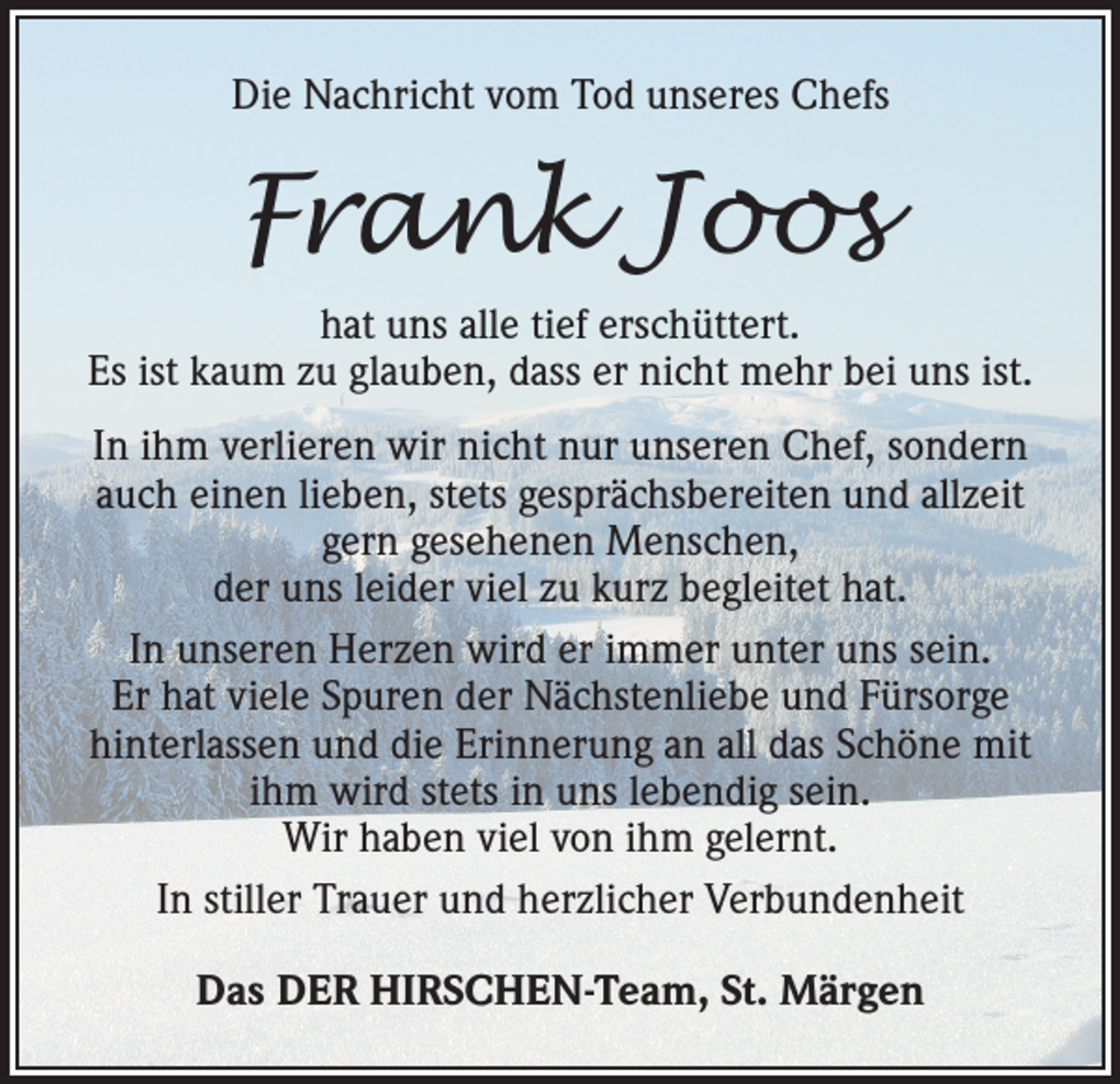 <p>Die Nachricht vom Tod unseres Chefs</p><p>Frank Joos<br />hat uns alle tief erschüttert.<br />Es ist kaum zu glauben, dass er nicht mehr bei uns ist.<br />In ihm verlieren wir nicht nur unseren Chef, sondern<br />auch einen lieben, stets g­ esprächsbereiten und allzeit<br />gern gesehenen Menschen,<br />der uns leider viel zu kurz begleitet hat.<br />In unseren Herzen wird er immer unter uns sein.<br />Er hat viele Spuren der Nächstenliebe und Fürsorge<br />hinterlassen und die Erinnerung an all das Schöne mit<br />ihm wird stets in uns lebendig sein.<br />Wir haben viel von ihm gelernt.<br />In stiller Trauer und herzlicher Verbundenheit<br />Das DER HIRSCHEN-Team, St. Märgen</p>