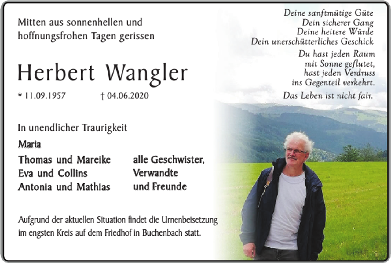 <p>Mitten aus sonnenhellen und<br />hoffnungsfrohen Tagen gerissen</p><p>Herbert Wangler<br />* 11.09.1957</p><p>† 04.06.2020</p><p>In unendlicher Traurigkeit<br />Maria<br />Thomas und Mareike<br />Eva und Collins<br />Antonia und Mathias</p><p>alle Geschwister,<br />Verwandte<br />und Freunde</p><p>Aufgrund der aktuellen Situation findet die Urnenbeisetzung<br />im engsten Kreis auf dem Friedhof in Buchenbach statt.</p><p>Deine sanftmütige Güte<br />Dein sicherer Gang<br />Deine heitere Würde<br />Dein unerschütterliches Geschick<br />Du hast jeden Raum<br />mit Sonne geflutet,<br />hast jeden Verdruss<br />ins Gegenteil verkehrt.<br />Das Leben ist nicht fair.</p>