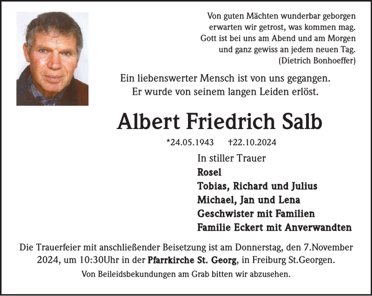<p>Von guten Mächten wunderbar geborgen<br />erwarten wir getrost, was kommen mag.<br />Gott ist bei uns am Abend und am Morgen<br />und ganz gewiss an jedem neuen Tag.<br />(Dietrich Bonhoeffer)</p><p>Ein liebenswerter Mensch ist von uns gegangen.<br />Er wurde von seinem langen Leiden erlöst.</p><p>Albert Friedrich Salb<br />*24.05.1943</p><p>†22.10.2024</p><p>In stiller Trauer<br />Rosel<br />Tobias, Richard und Julius<br />Michael, Jan und Lena<br />Geschwister mit Familien<br />Familie Eckert mit Anverwandten<br />Die Trauerfeier mit anschließender Beisetzung ist am Donnerstag, den 7.November<br />2024, um 10:30Uhr in der Pfarrkirche St. Georg , in Freiburg St.Georgen.<br />Von Beileidsbekundungen am Grab bitten wir abzusehen.</p>