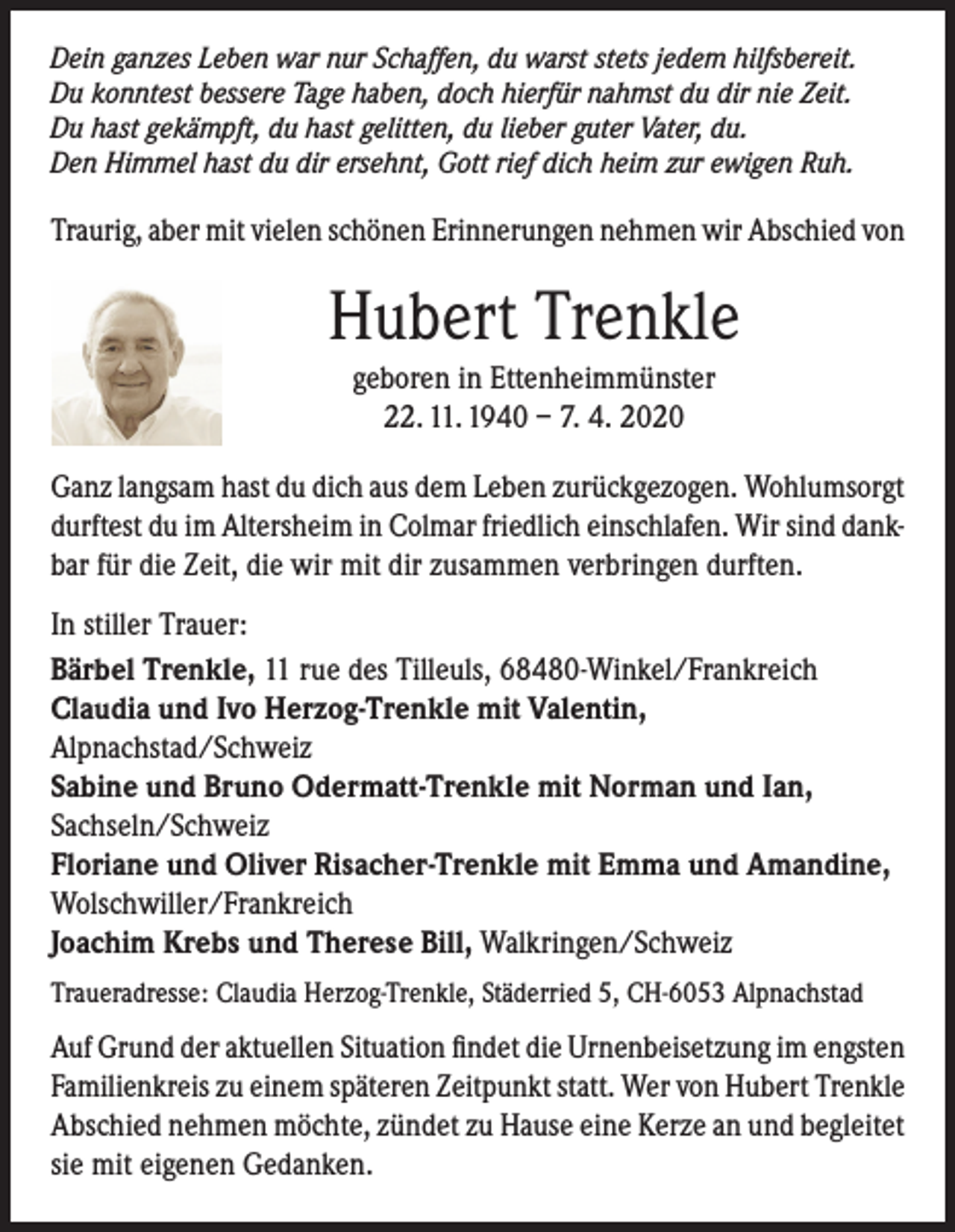 <p>Dein ganzes Leben war nur Schaffen, du warst stets jedem hilfsbereit.<br />Du konntest bessere Tage haben, doch hierfür nahmst du dir nie Zeit.<br />Du hast gekämpft, du hast gelitten, du lieber guter Vater, du.<br />Den Himmel hast du dir ersehnt, Gott rief dich heim zur ewigen Ruh.</p><p>Traurig, aber mit vielen schönen Erinnerungen nehmen wir Abschied von</p><p>Hubert Trenkle<br />geboren in Ettenheimmünster<br />22. 11. 1940 – 7. 4. 2020<br />Ganz langsam hast du dich aus dem Leben zurückgezogen. Wohlumsorgt<br />durftest du im Altersheim in Colmar friedlich einschlafen. Wir sind dankbar für die Zeit, die wir mit dir zusammen verbringen durften.<br />In stiller Trauer:<br />Bärbel Trenkle, 11 rue des Tilleuls, 68480-Winkel/Frankreich<br />Claudia und Ivo Herzog-Trenkle mit Valentin,<br />Alpnachstad/Schweiz<br />Sabine und Bruno Odermatt-Trenkle mit Norman und Ian,<br />Sachseln/Schweiz<br />Floriane und Oliver Risacher-Trenkle mit Emma und Amandine,<br />Wolschwiller/Frankreich<br />Joachim Krebs und Therese Bill, Walkringen/Schweiz<br />Traueradresse: Claudia Herzog-Trenkle, Städerried 5, CH-6053 Alpnachstad</p><p>Auf Grund der aktuellen Situation findet die Urnenbeisetzung im engsten<br />Familienkreis zu einem späteren Zeitpunkt statt. Wer von Hubert Trenkle<br />Abschied nehmen möchte, zündet zu Hause eine Kerze an und begleitet<br />sie mit eigenen Gedanken.</p>