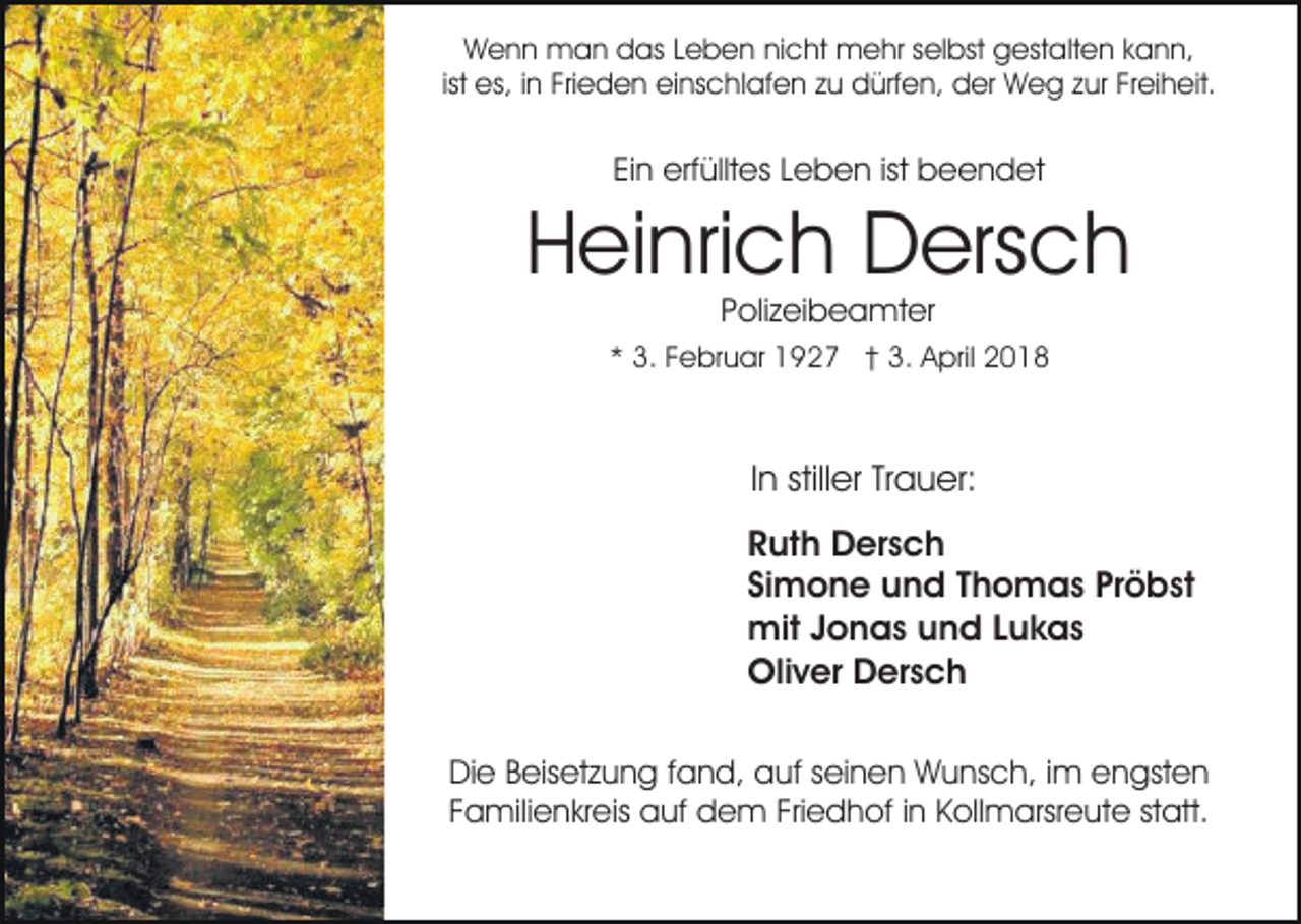 <p>Wenn<br />W e n n man<br />m a n ddas<br />as L Leben<br />e b e n nicht<br />ni c ht mehr<br />m e hr sselbst<br />el bst gestalten<br />g est a lt e n kann,<br />k a n n,<br />ist<br />ist es,<br />es, iinn Frieden<br />Fri e d e n einschlafen<br />ei ns c hl af e n zu<br />z u dürfen,<br />d ürf e n, der<br />d er Weg<br />W eg zzur<br />ur FrFreiheit.<br />ei h eit.</p><p>Ei n erfülltes<br />erf üllt es LLeben<br />e b e n ist<br />b e e n d et<br />Ein<br />ist beendet</p><p>H ei nri c h Dersch<br />D ers c h<br />Heinrich<br />PPolizeibeamter<br />oli z ei b e a mt er</p><p>** 3.<br />3. FFebruar<br />e br u ar 1927<br />1 9 2 7 †† 3.<br />3 . April<br />A pril</p><p>In<br />I n stiller<br />still er Trauer:<br />Tr a u er:<br />RRuth<br />ut h Dersch<br />D er s c h<br />Simone<br />Si<br />m o n e und<br />u n d TThomas<br />h o m a s Pröbst<br />P r ö b st<br />mitJ Jonas<br />mit<br />o n a s u und<br />n d L Lukas<br />u k as<br />Oliver<br />Oli<br />v er DDersch<br />er s c h<br />DiDie<br />e BBeisetzung<br />eis et z u n g f fand,<br />a n d, aauf<br />uf sseinen<br />ei n e n Wunsch,<br />W u ns c h, i im<br />m engsten<br />e n gst e n<br />FFamilienkreis<br />a mili e n kr eis auf<br />a uf dem<br />d e m Friedhof<br />Fri e d h of iinn Kollmarsreute<br />K oll m arsr e u t e statt.<br />st att.</p>