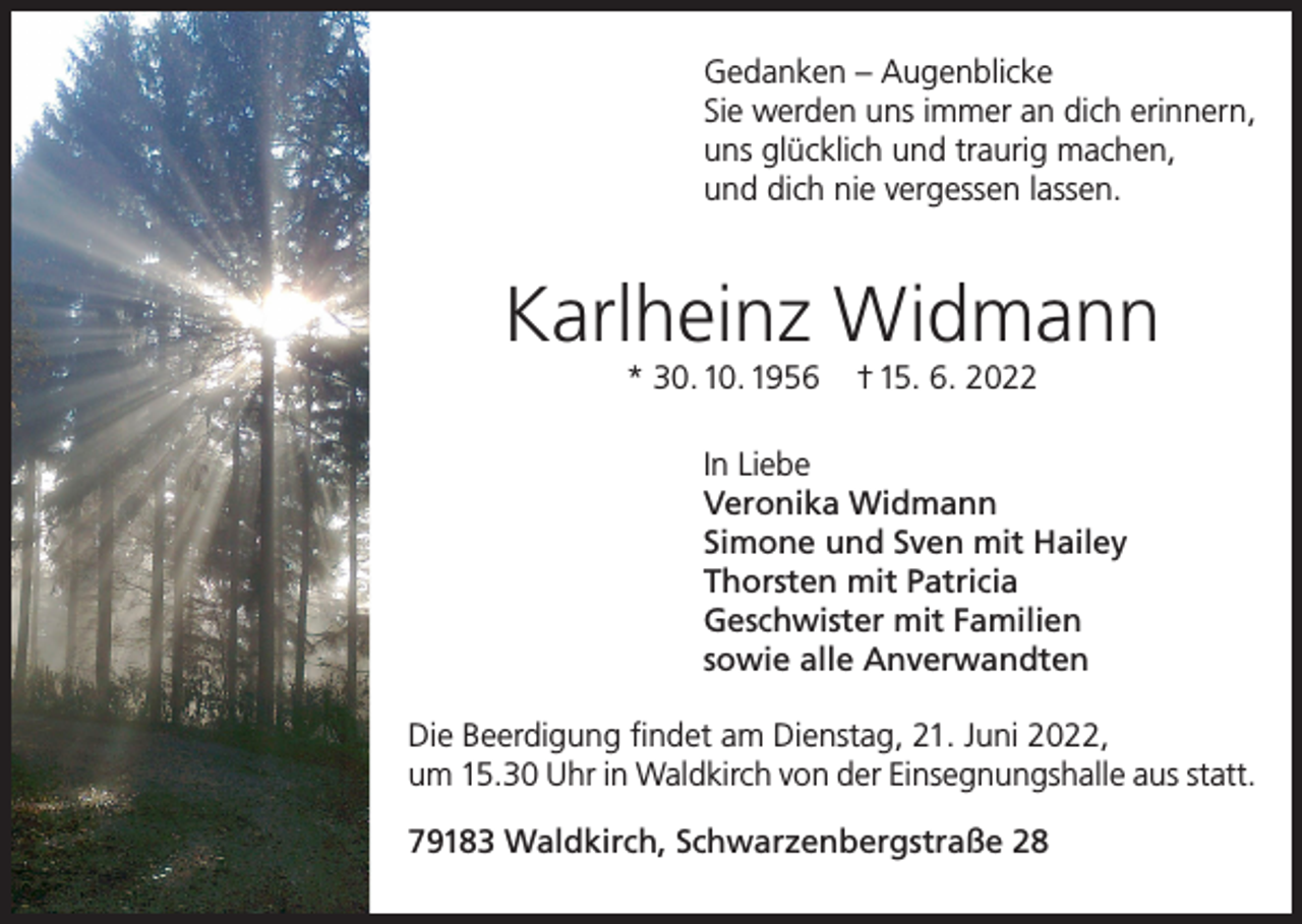 <p>Gedanken – Augenblicke<br />Sie werden uns immer an dich erinnern,<br />uns glücklich und traurig machen,<br />und dich nie vergessen lassen.</p><p>Karlheinz Widmann<br />* 30. 10. 1956</p><p>† 15. 6. 2022</p><p>In Liebe<br />Veronika Widmann<br />Simone und Sven mit Hailey<br />Thorsten mit Patricia<br />Geschwister mit Familien<br />sowie alle Anverwandten<br />Die Beerdigung findet am Dienstag, 21. Juni 2022,<br />um 15.30 Uhr in Waldkirch von der Einsegnungshalle aus statt.<br />79183 Waldkirch, Schwarzenbergstraße 28</p>